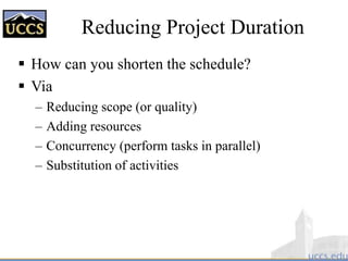 Reducing Project Duration
 How can you shorten the schedule?
 Via
– Reducing scope (or quality)
– Adding resources
– Concurrency (perform tasks in parallel)
– Substitution of activities
 