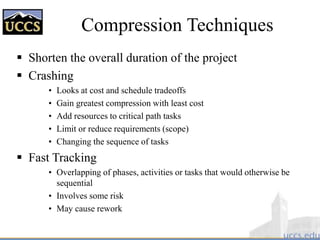 Compression Techniques
 Shorten the overall duration of the project
 Crashing
• Looks at cost and schedule tradeoffs
• Gain greatest compression with least cost
• Add resources to critical path tasks
• Limit or reduce requirements (scope)
• Changing the sequence of tasks
 Fast Tracking
• Overlapping of phases, activities or tasks that would otherwise be
sequential
• Involves some risk
• May cause rework
 