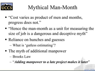 Mythical Man-Month
 “Cost varies as product of men and months,
progress does not.”
 “Hence the man-month as a unit for measuring the
size of job is a dangerous and deceptive myth”
 Reliance on hunches and guesses
– What is ‘gutless estimating’?
 The myth of additional manpower
– Brooks Law
– “Adding manpower to a late project makes it later”
 
