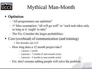 Mythical Man-Month
 Optimism
– “All programmers are optimists”
– 1st false assumption: “all will go well” or “each task takes only
as long as it ‘ought’ to take”
– The Fix: Consider the larger probabilities
 Cost (overhead) of communication (and training)
• His formula: n(n-1)/2
– How long does a 12 month project take?
– 1 person: 1 month
– 2 persons = 7 months (2 man-months extra)
– 3 persons = 5 months (e man-months extra)
– Fix: don’t assume adding people will solve the problem
 