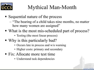 Mythical Man-Month
 Sequential nature of the process
– “The bearing of a child takes nine months, no matter
how many women are assigned”
 What is the most mis-scheduled part of process?
• Testing (the most linear process)
 Why is this particularly bad?
• Occurs late in process and w/o warning
• Higher costs: primary and secondary
 Fix: Allocate more test time
• Understand task dependencies
 