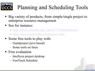 Planning and Scheduling Tools
 Big variety of products, from simple/single project to
enterprise resource management
 See for instance:
– http://www.columbia.edu/~jm2217/#OtherSoftware
– http://www.startwright.com/project1.htm
 Some free tools to play with:
– Ganttproject (java based)
– Some tools on linux
 Free evaluation
– Intellysis project desktop
– FastTrack Schedule
 
