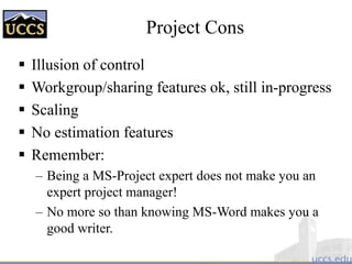 Project Cons
 Illusion of control
 Workgroup/sharing features ok, still in-progress
 Scaling
 No estimation features
 Remember:
– Being a MS-Project expert does not make you an
expert project manager!
– No more so than knowing MS-Word makes you a
good writer.
 