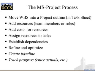 The MS-Project Process
 Move WBS into a Project outline (in Task Sheet)
 Add resources (team members or roles)
 Add costs for resources
 Assign resources to tasks
 Establish dependencies
 Refine and optimize
 Create baseline
 Track progress (enter actuals, etc.)
 