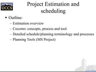 Project Estimation and
scheduling
 Outline:
– Estimation overview
– Cocomo: concepts, process and tool.
– Detailed schedule/planning terminology and processes
– Planning Tools (MS Project)
 