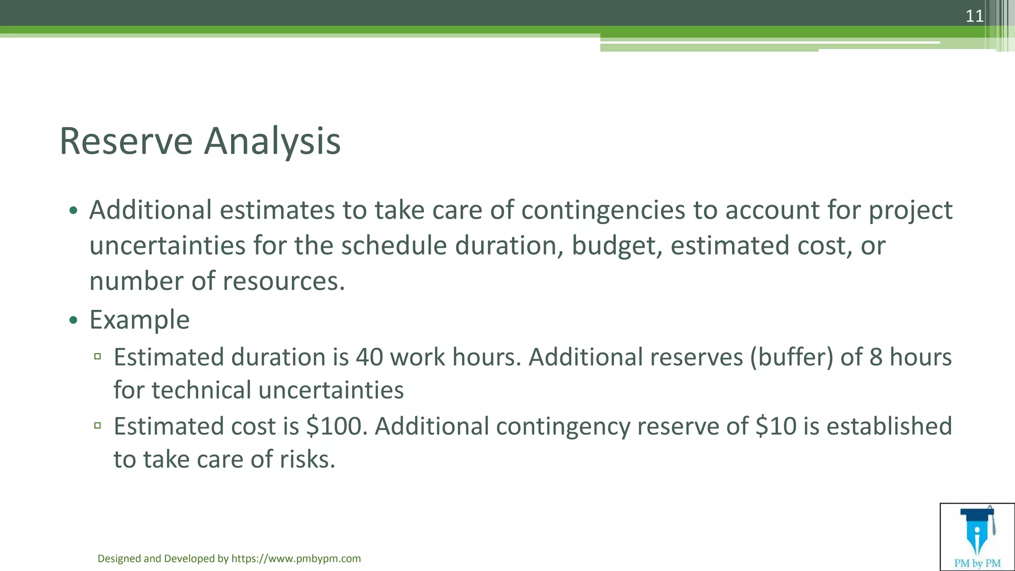 Reserve Analysis
• Additional estimates to take care of contingencies to account for project
uncertainties for the schedule duration, budget, estimated cost, or
number of resources.
• Example
▫ Estimated duration is 40 work hours. Additional reserves (buffer) of 8 hours
for technical uncertainties
▫ Estimated cost is $100. Additional contingency reserve of $10 is established
to take care of risks.
Designed and Developed by https://www.pmbypm.com
11
 