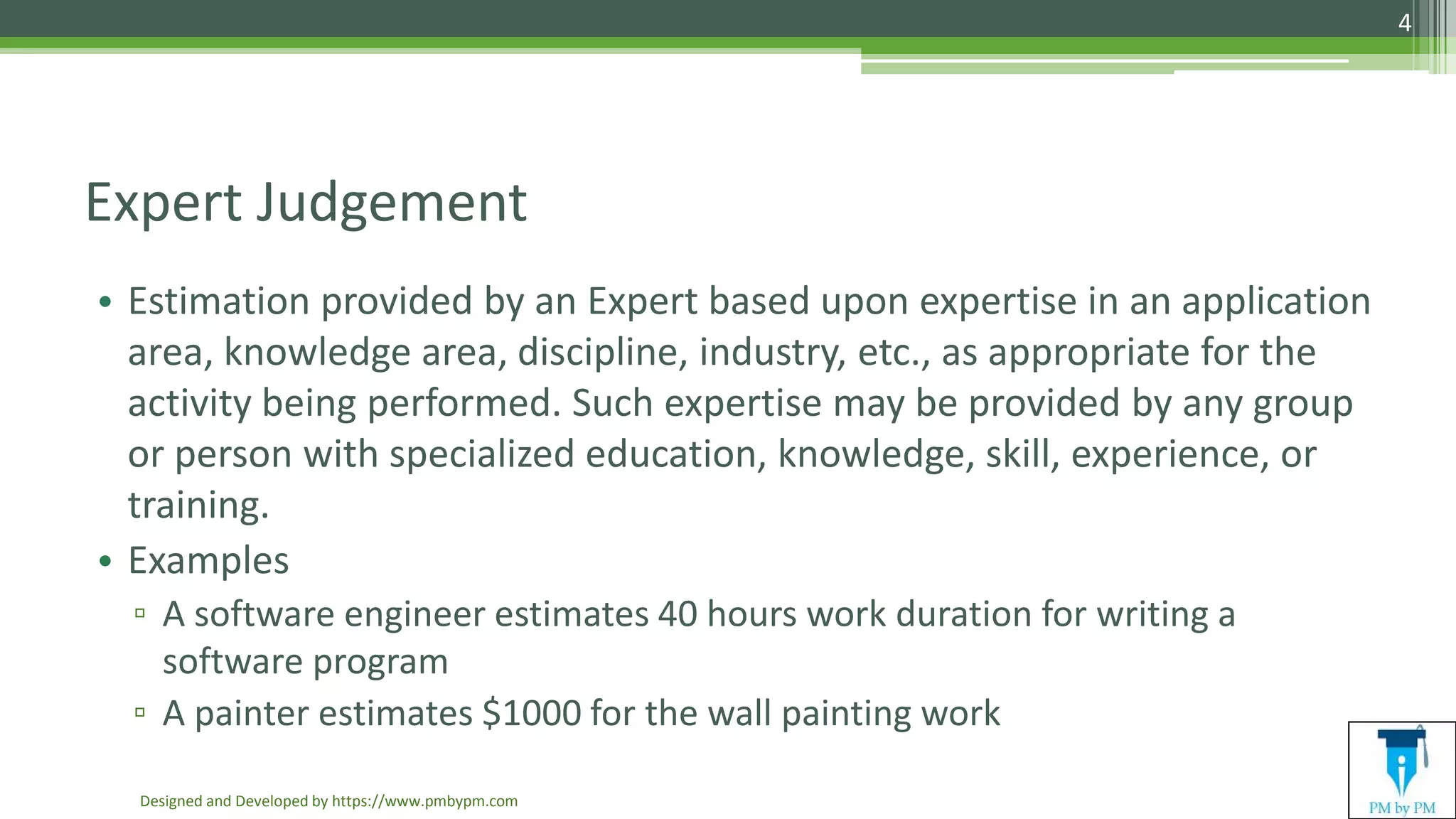 Expert Judgement
• Estimation provided by an Expert based upon expertise in an application
area, knowledge area, discipline, industry, etc., as appropriate for the
activity being performed. Such expertise may be provided by any group
or person with specialized education, knowledge, skill, experience, or
training.
• Examples
▫ A software engineer estimates 40 hours work duration for writing a
software program
▫ A painter estimates $1000 for the wall painting work
Designed and Developed by https://www.pmbypm.com
4
 