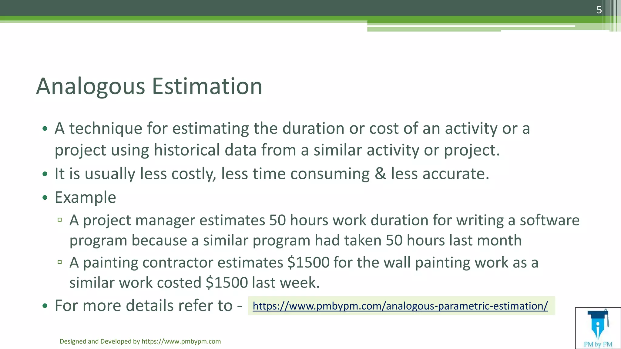 Analogous Estimation
• A technique for estimating the duration or cost of an activity or a
project using historical data from a similar activity or project.
• It is usually less costly, less time consuming & less accurate.
• Example
▫ A project manager estimates 50 hours work duration for writing a software
program because a similar program had taken 50 hours last month
▫ A painting contractor estimates $1500 for the wall painting work as a
similar work costed $1500 last week.
• For more details refer to -
Designed and Developed by https://www.pmbypm.com
5
https://www.pmbypm.com/analogous-parametric-estimation/
 