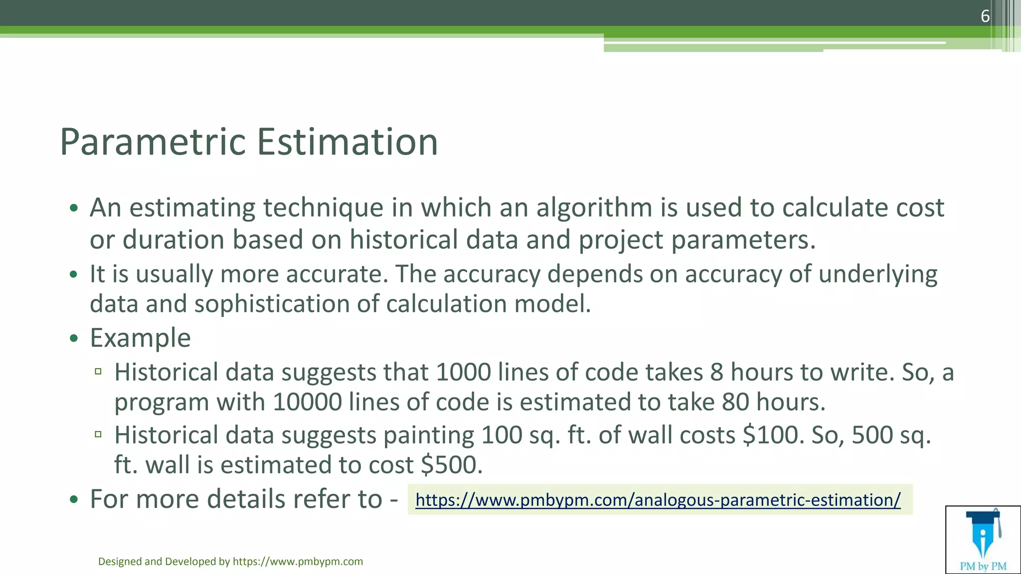 Parametric Estimation
• An estimating technique in which an algorithm is used to calculate cost
or duration based on historical data and project parameters.
• It is usually more accurate. The accuracy depends on accuracy of underlying
data and sophistication of calculation model.
• Example
▫ Historical data suggests that 1000 lines of code takes 8 hours to write. So, a
program with 10000 lines of code is estimated to take 80 hours.
▫ Historical data suggests painting 100 sq. ft. of wall costs $100. So, 500 sq.
ft. wall is estimated to cost $500.
• For more details refer to -
Designed and Developed by https://www.pmbypm.com
6
https://www.pmbypm.com/analogous-parametric-estimation/
 
