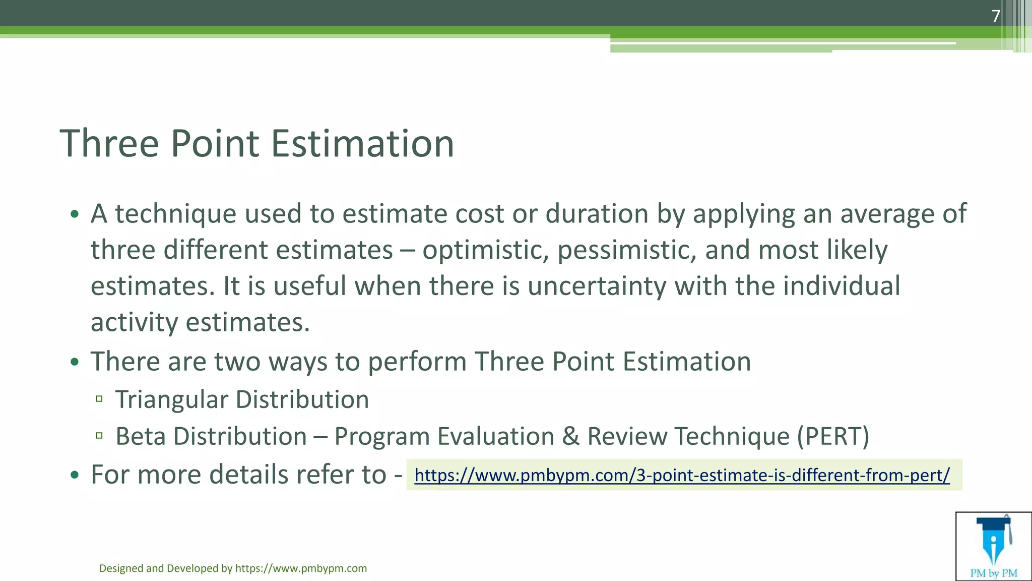 Three Point Estimation
• A technique used to estimate cost or duration by applying an average of
three different estimates – optimistic, pessimistic, and most likely
estimates. It is useful when there is uncertainty with the individual
activity estimates.
• There are two ways to perform Three Point Estimation
▫ Triangular Distribution
▫ Beta Distribution – Program Evaluation & Review Technique (PERT)
• For more details refer to -
Designed and Developed by https://www.pmbypm.com
7
https://www.pmbypm.com/3-point-estimate-is-different-from-pert/
 