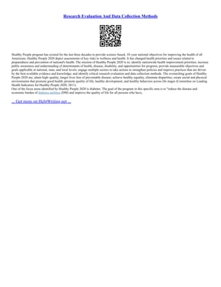 Research Evaluation And Data Collection Methods
Healthy People program has existed for the last three decades to provide science–based, 10–year national objectives for improving the health of all
Americans. Healthy People 2020 depict assessments of key risks to wellness and health. It has changed health priorities and issues related to
preparedness and prevention of national's health. The mission of Healthy People 2020 is to; identify nationwide health improvement priorities; increase
public awareness and understanding of determinants of health, disease, disability, and opportunities for progress; provide measurable objectives and
goals applicable at national, state, and local levels; engage multiple sectors to take actions to strengthen policies and improve practices that are driven
by the best available evidence and knowledge; and identify critical research evaluation and data collection methods. The overarching goals of Healthy
People 2020 are; attain high–quality, longer lives free of preventable disease; achieve healthy equality, eliminate disparities; create social and physical
environments that promote good health; promote quality of life, healthy development, and healthy behaviors across life stages (Committee on Leading
Health Indicators for Healthy People 2020, 2011).
One of the focus areas identified by Healthy People 2020 is diabetes. The goal of the program in this specific area is to "reduce the disease and
economic burden of diabetes mellitus (DM) and improve the quality of life for all persons who have,
... Get more on HelpWriting.net ...
 