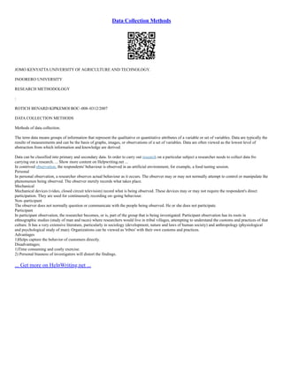 Data Collection Methods
JOMO KENYATTA UNIVERSITY OF AGRICULTURE AND TECHNOLOGY.
INOORERO UNIVERSITY
RESEARCH METHODOLOGY
:
ROTICH BENARD KIPKEMOI BOC–008–0312/2007
DATA COLLECTION METHODS
Methods of data collection.
The term data means groups of information that represent the qualitative or quantitative attributes of a variable or set of variables. Data are typically the
results of measurements and can be the basis of graphs, images, or observations of a set of variables. Data are often viewed as the lowest level of
abstraction from which information and knowledge are derived.
Data can be classified into primary and secondary data. In order to carry out research on a particular subject a researcher needs to collect data fro
carrying out a research. ... Show more content on Helpwriting.net ...
In contrived observation, the respondents' behaviour is observed in an artificial environment, for example, a food tasting session.
Personal
In personal observation, a researcher observes actual behaviour as it occurs. The observer may or may not normally attempt to control or manipulate the
phenomenon being observed. The observer merely records what takes place.
Mechanical
Mechanical devices (video, closed circuit television) record what is being observed. These devices may or may not require the respondent's direct
participation. They are used for continuously recording on–going behaviour.
Non–participant
The observer does not normally question or communicate with the people being observed. He or she does not participate.
Participant
In participant observation, the researcher becomes, or is, part of the group that is being investigated. Participant observation has its roots in
ethnographic studies (study of man and races) where researchers would live in tribal villages, attempting to understand the customs and practices of that
culture. It has a very extensive literature, particularly in sociology (development, nature and laws of human society) and anthropology (physiological
and psychological study of man). Organizations can be viewed as 'tribes' with their own customs and practices.
Advantages
1)Helps capture the behavior of customers directly.
Disadvantages;
1)Time consuming and costly exercise.
2) Personal biasness of investigators will distort the findings.
... Get more on HelpWriting.net ...
 