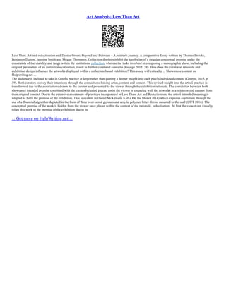 Art Analysis: Less Than Art
Less Than: Art and reductionism and Denise Green: Beyond and Between – A painter's journey. A comparative Essay written by Thomas Brooks,
Benjamin Dutton, Jasmine Smith and Megan Thomason. Collection displays inhibit the ideologies of a singular conceptual premise under the
constraints of the viability and range within the institutions collection, whereas the tasks involved in composing a monographic show, including the
original parameters of an institution͛ s collection, result in further curatorial concerns (George 2015, 39). How does the curatorial rationale and
exhibition design influence the artworks displayed within a collection based exhibition? This essay will critically ... Show more content on
Helpwriting.net ...
The audience is inclined to take in Green͛ s practice at large rather than gaining a deeper insight into each piece͛ s individual context (George, 2015, p.
39). Both curators convey their intentions through the connections linking artist, content and context. This revised insight into the artists͛ practice is
transformed due to the associations drawn by the curator and presented to the viewer through the exhibition rationale. The correlation between both
showcases͛ intended premise combined with the curators͛ selected pieces, assist the viewer in engaging with the artworks in a reinterpreted manner from
their original context. Due to the extensive assortment of practices incorporated in Less Than: Art and Reductionism, the artists͛ intended meaning is
adapted to fulfil the premise of the exhibition. This is evident in Daniel McKewen͛ s Kafka On the Shore (2014) which explores capitalism through the
use of a financial algorithm depicted in the form of three over–sized gypsum and acrylic polymer letter–forms mounted to the wall (QUT 2016). The
conceptual premise of the work is hidden from the viewer once placed within the context of the rationale, reductionism. At first the viewer can visually
relate this work to the premise of the exhibition due to its
... Get more on HelpWriting.net ...
 