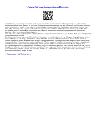 Cultural Relevance, Understanding And Education
Cultural relevance, understanding and education are the key areas that modern museums seem to be addressing seriously. As a public institution a
museum must consider its role in society, the way culture is represented and displayed and most of all, how interpretation affects those not of museum
training backgrounds, for example a visitor or patron. Some would argue that art, is an expression of a culture and its political and economic values
(Hein 2006), while others would suggest that is the artifacts of long lost peoples and cultures that have the most worth to the public (Sabeti 2015).
The mixture of these two mediums seems like an obvious step in achieving reinterpretation, presenting political messages, and displaying the
importance ... Show more content on Helpwriting.net ...
(Stam 1993). One way this may be interpreted is that a shift towards a more open, interactive style of museum exhibition should be the starting point of
exhibition planning and execution.
The discussions and in some cases successful installations of eco museums for example, represent the ever shifting and changing people and cultures,
instead of the static and non–changed ancient cultural heritage of forgotten civilizations and their material culture. The eco museum provides no
exclusion of peoples or histories. With some limited success in exposing the cultures of ever changing people and customs to a larger audience in eco–
museums, other historical institutions have frankly missed the mark. "The 'new museology' started with the intention of introducing a new philosophy
around how museums function and a changed relationships between museums and their societies and communities" (McCall and Gray 2014).
The framework suggested in the museology based on how a new function of museums can be achieved, really leaves one to ponder just how effective
the application of literature surrounding these ideas can actually be when put into practice. There is no clear checklist of steps to achieve such a change
in the framework and context of a museum as an educational institution, as a cultural reference or as an open public forum, so the missing re–
interpretation can sometimes be taken on by an
... Get more on HelpWriting.net ...
 