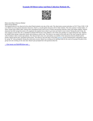 Example Of Obstervation And Data Collection Methods Of...
Observation/Data Collection Method
Observational Method
The targeted behavior was observed at the school Daniel attends every day of the week. The observation session took place on 9/4/17 from 10:00–11:00
a.m. Daniel was in his general education classroom, which is a second–grade classroom with 14 other students. The room contains 5 student tables, 15
chairs, teacher desk, kidney table, rocking chair, promethean board, and an array of books and teaching materials, along with student supplies. Daniels
classroom has little storage but seems to be organized; the students know where to get items and where to turn in items. During this time of day, the
class engages in snack time; this is scheduled on Daniels IEP because of his diabetes so the whole class partakes in a snack during this time. Students
are sitting at their groups, eating their snacks and working on center work. The observer was seated on the north side of the room; along this side is a
wall of windows with a counter and cabinets. The observer had a clear view and auditory accessibility of the interactions between Daniel and his
teacher, Daniel and his para, and Daniel and his peers. The observer only took data on the target behavior (social communication–responding to peers
by saying "hi" when prompted). During this observation session, Daniel was working on his spelling words for the week at his group. His peers at his
group were also working on the same task. Daniel's para prompted him with questions about his
... Get more on HelpWriting.net ...
 