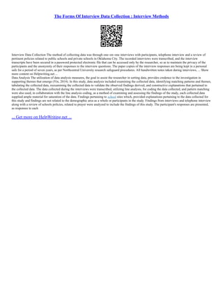 The Forms Of Interview Data Collection : Interview Methods
Interview Data Collection The method of collecting data was through one–on–one interviews with participants, telephone interview and a review of
pertinent policies related to public schools and private schools in Oklahoma City. The recorded interviews were transcribed, and the interview
transcripts have been secured in a password protected electronic file that can be accessed only by the researcher, so as to maintain the privacy of the
participants and the anonymity of their responses to the interview questions. The paper copies of the interview responses are being kept in a personal
safe for a period of seven years, as per Northcentral University research safeguard procedures. All handwritten notes taken during interviews, ... Show
more content on Helpwriting.net ...
Data Analysis The utilization of data analysis measures, the goal to assist the researcher in sorting data, provides credence to the investigation in
supporting themes that emerge (Yin, 2014). In this study, data analysis included examining the collected data, identifying matching patterns and themes,
tabulating the collected data, reexamining the collected data to validate the observed findings derived, and constructive explanations that pertained to
the collected data. The data collected during the interviews were transcribed, utilizing line analysis, for coding the data collected, and pattern matching
were also used, in collaboration with the line analysis coding, as a method of examining and assessing the findings of the study, each collected data
supplied ample material for saturation of the data. Findings pertaining to school sites which, provided explanations pertaining to the data collected for
this study and findings are not related to the demographic area as a whole or participants in the study. Findings from interviews and telephone interview
along with a review of schools policies, related to prayer were analyzed to include the findings of this study. The participant's responses are presented,
as responses to each
... Get more on HelpWriting.net ...
 