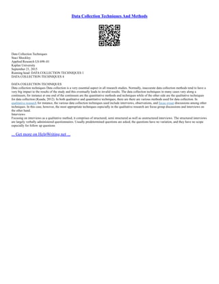 Data Collection Techniques And Methods
Data Collection Techniques
Staci Shockley
Applied Research LS 698–01
Kaplan University
September 21, 2015
Running head: DATA COLLECTION TECHNIQUES 1
DATA COLLECTION TECHNIQUES 4
DATA COLLECTION TECHNIQUES
Data collection techniques Data collection is a very essential aspect in all research studies. Normally, inaccurate data collection methods tend to have a
very big impact to the results of the study and this eventually leads to invalid results. The data collection techniques in many cases vary along a
continuum, for instance at one end of the continuum are the quantitative methods and techniques while of the other side are the qualitative techniques
for data collection (Kuada, 2012). In both qualitative and quantitative techniques, there are there are various methods used for data collection. In
qualitative research for instance, the various data collection techniques used include interviews, observations, and focus group discussions among other
techniques. In this case, however, the most appropriate techniques especially in the qualitative research are focus group discussions and interviews on
the other hand.
Interviews
Focusing on interviews as a qualitative method, it comprises of structured, semi structured as well as unstructured interviews. The structured interviews
are largely verbally administered questionnaires. Usually predetermined questions are asked, the questions have no variation, and they have no scope
especially for follow up questions
... Get more on HelpWriting.net ...
 