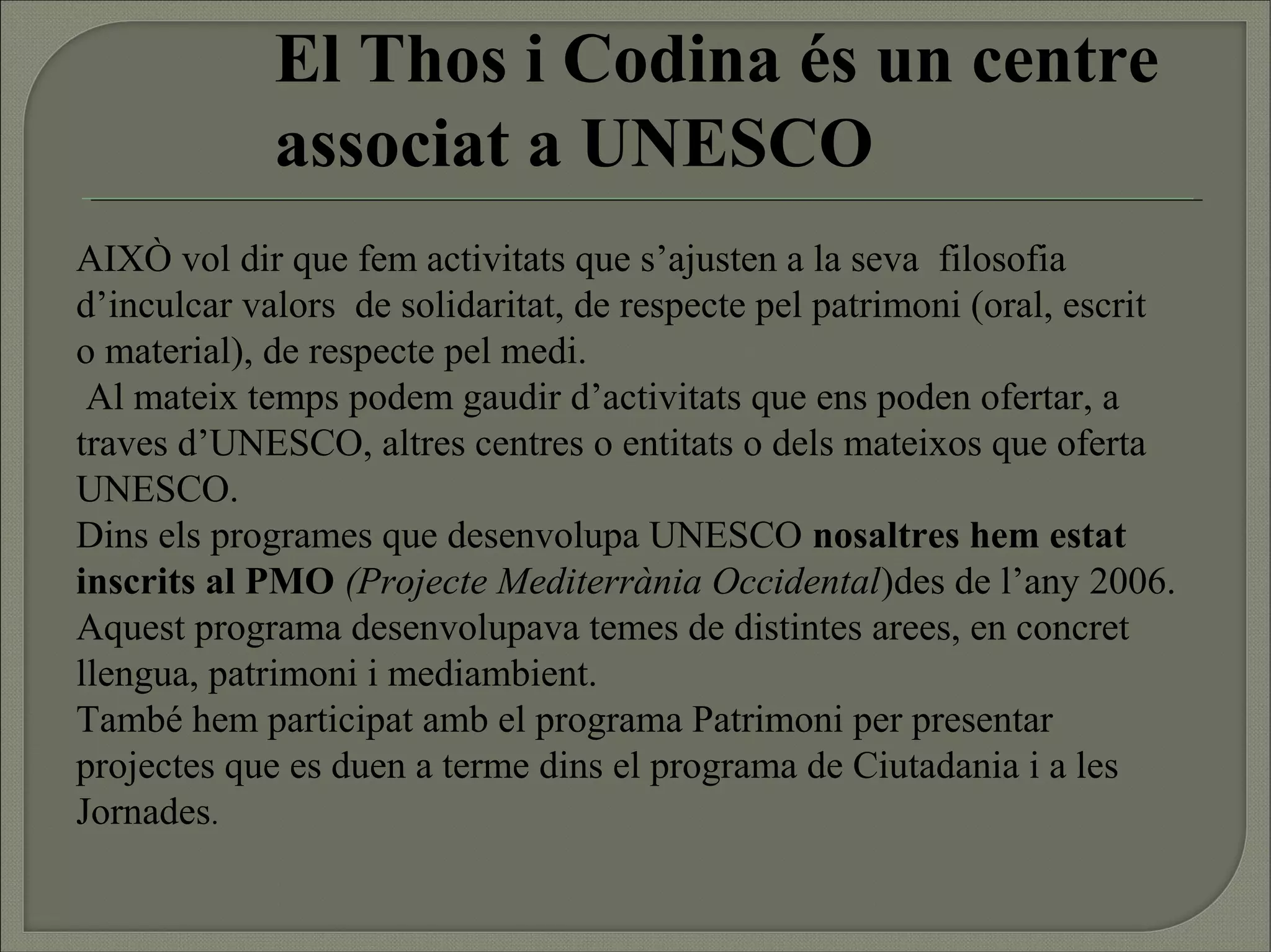 El Thos i Codina és un centre
             associat a UNESCO
AIXÒ vol dir que fem activitats que s’ajusten a la seva filosofia
d’inculcar valors de solidaritat, de respecte pel patrimoni (oral, escrit
o material), de respecte pel medi.
 Al mateix temps podem gaudir d’activitats que ens poden ofertar, a
traves d’UNESCO, altres centres o entitats o dels mateixos que oferta
UNESCO.
Dins els programes que desenvolupa UNESCO nosaltres hem estat
inscrits al PMO (Projecte Mediterrània Occidental)des de l’any 2006.
Aquest programa desenvolupava temes de distintes arees, en concret
llengua, patrimoni i mediambient.
També hem participat amb el programa Patrimoni per presentar
projectes que es duen a terme dins el programa de Ciutadania i a les
Jornades.
 