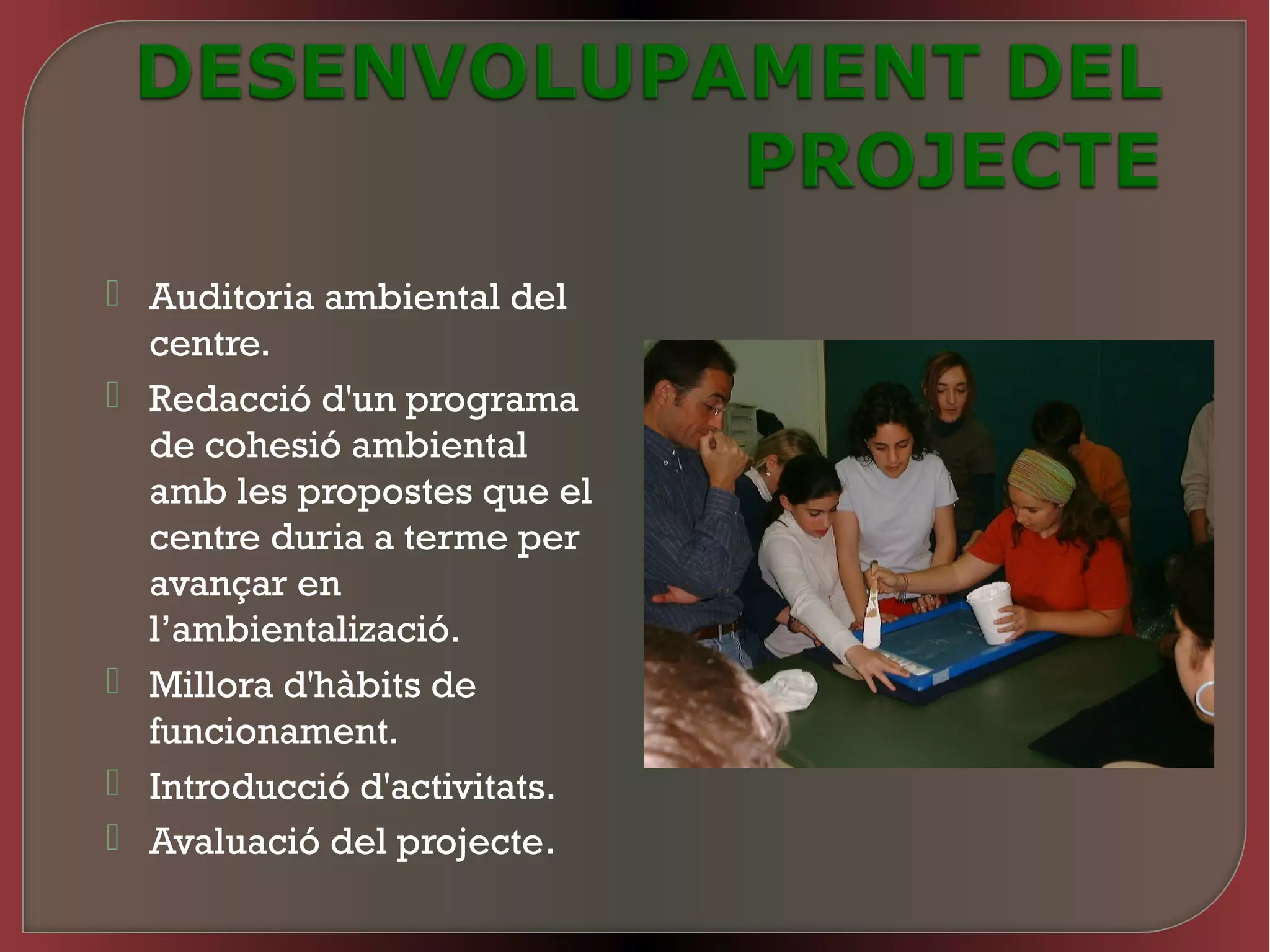  Auditoria ambiental del
  centre.
 Redacció d'un programa
  de cohesió ambiental
  amb les propostes que el
  centre duria a terme per
  avançar en
  l’ambientalizació.
 Millora d'hàbits de
  funcionament.
 Introducció d'activitats.
 Avaluació del projecte.
 