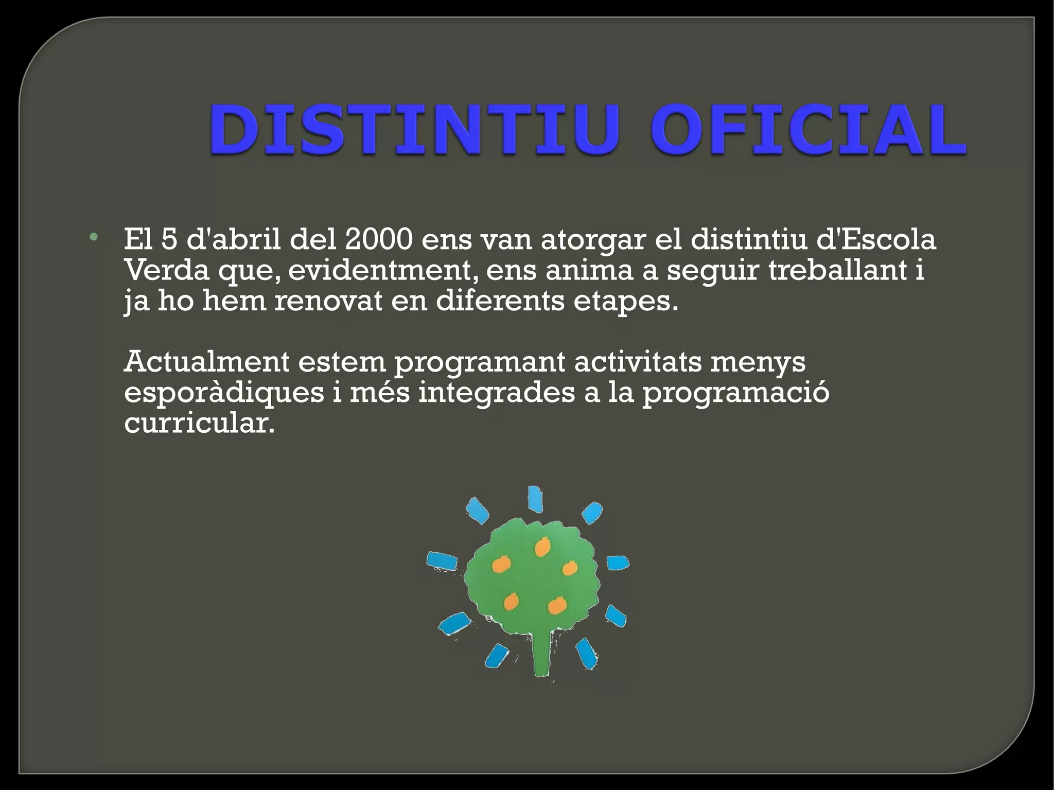 • El 5 d'abril del 2000 ens van atorgar el distintiu d'Escola
  Verda que, evidentment, ens anima a seguir treballant i
  ja ho hem renovat en diferents etapes.
  Actualment estem programant activitats menys
  esporàdiques i més integrades a la programació
  curricular.
 