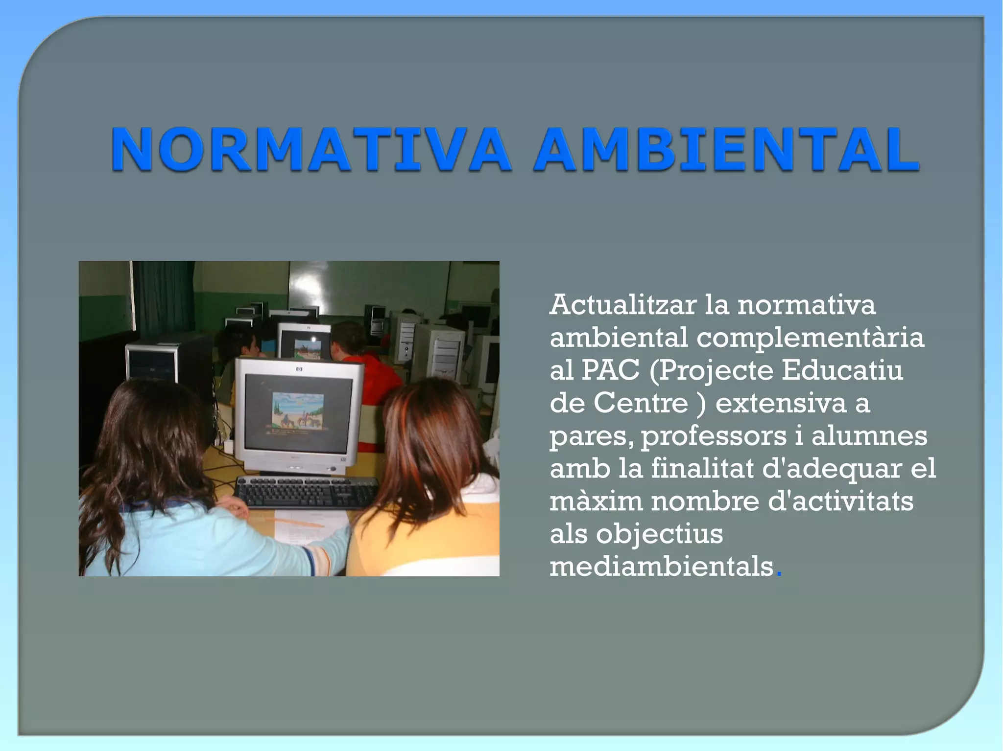 Actualitzar la normativa
ambiental complementària
al PAC (Projecte Educatiu
de Centre ) extensiva a
pares, professors i alumnes
amb la finalitat d'adequar el
màxim nombre d'activitats
als objectius
mediambientals.
 