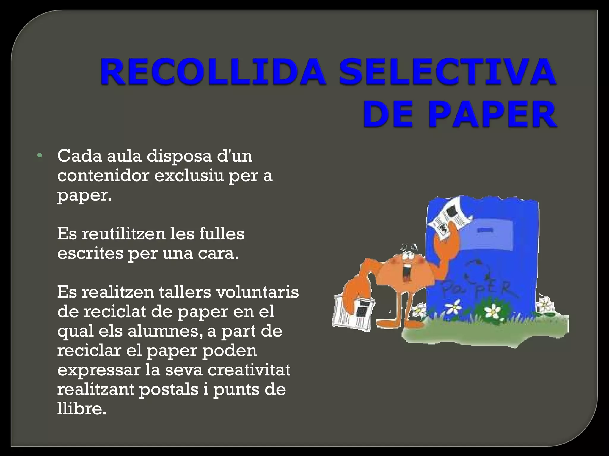• Cada aula disposa d'un
  contenidor exclusiu per a
  paper.

  Es reutilitzen les fulles
  escrites per una cara.

  Es realitzen tallers voluntaris
  de reciclat de paper en el
  qual els alumnes, a part de
  reciclar el paper poden
  expressar la seva creativitat
  realitzant postals i punts de
  llibre.
 