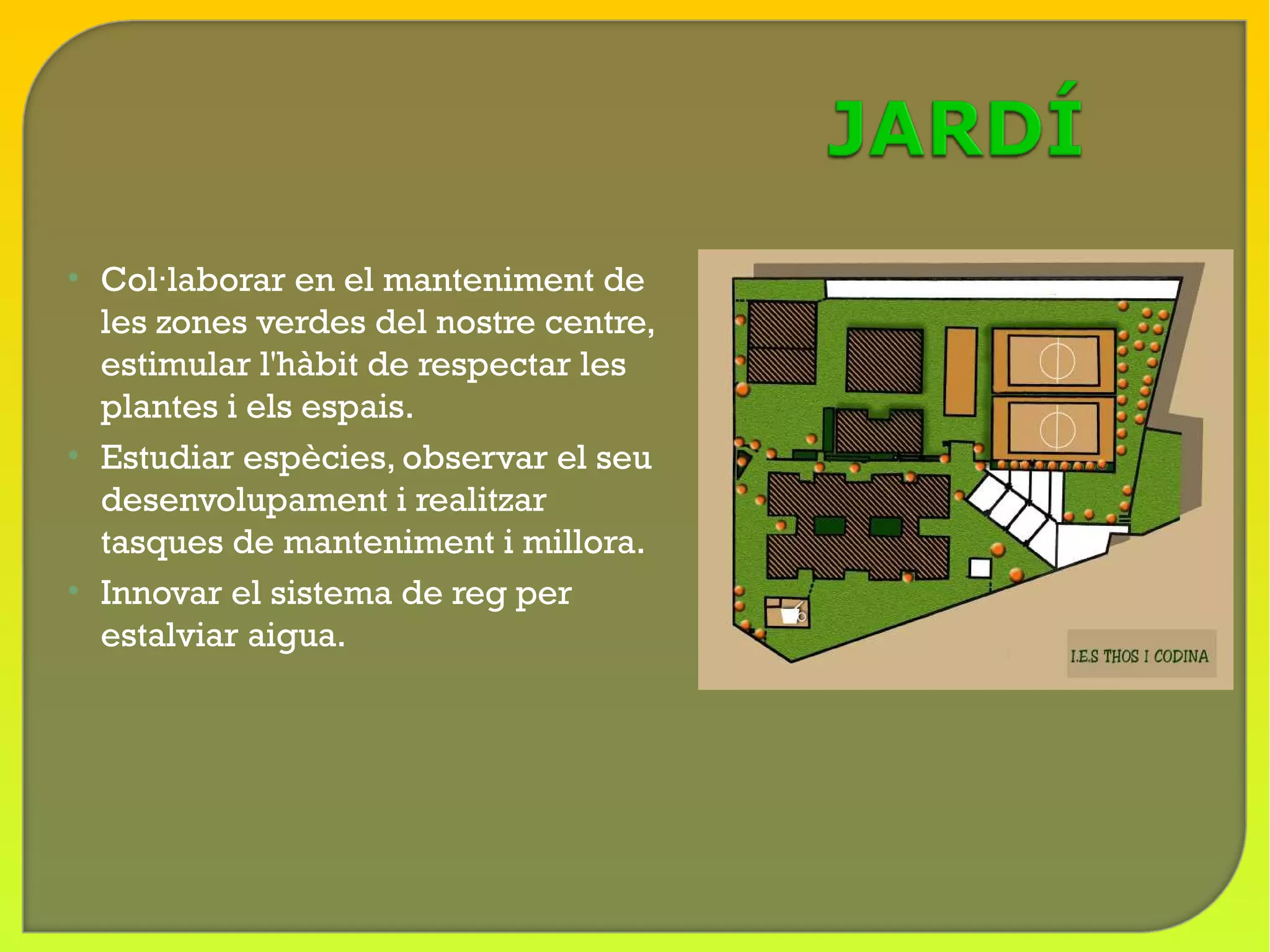 • Col·laborar en el manteniment de
  les zones verdes del nostre centre,
  estimular l'hàbit de respectar les
  plantes i els espais.
• Estudiar espècies, observar el seu
  desenvolupament i realitzar
  tasques de manteniment i millora.
• Innovar el sistema de reg per
  estalviar aigua.
 