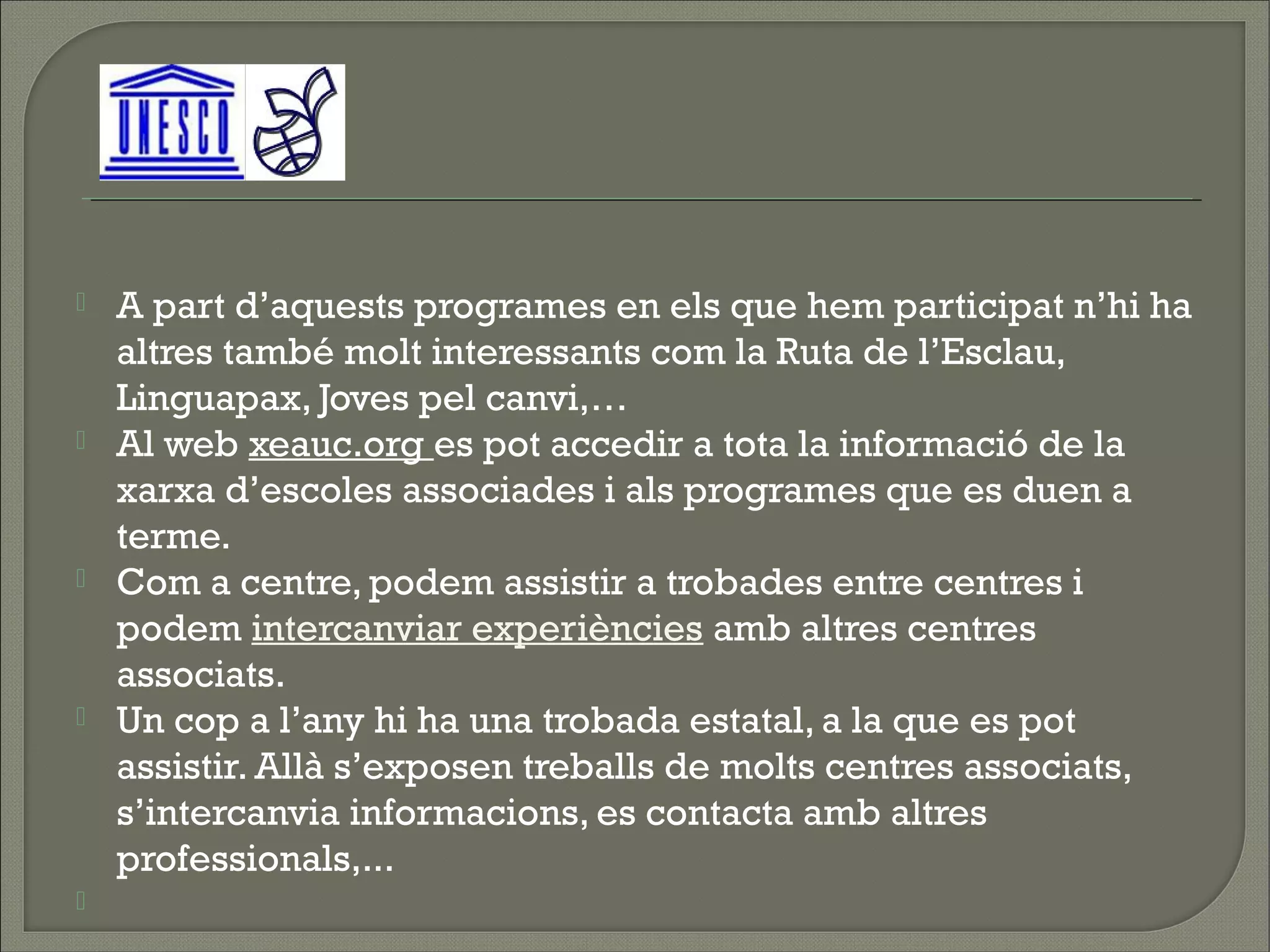    A part d’aquests programes en els que hem participat n’hi ha
    altres també molt interessants com la Ruta de l’Esclau,
    Linguapax, Joves pel canvi,…
   Al web xeauc.org es pot accedir a tota la informació de la
    xarxa d’escoles associades i als programes que es duen a
    terme.
   Com a centre, podem assistir a trobades entre centres i
    podem intercanviar experiències amb altres centres
    associats.
   Un cop a l’any hi ha una trobada estatal, a la que es pot
    assistir. Allà s’exposen treballs de molts centres associats,
    s’intercanvia informacions, es contacta amb altres
    professionals,...
    
 