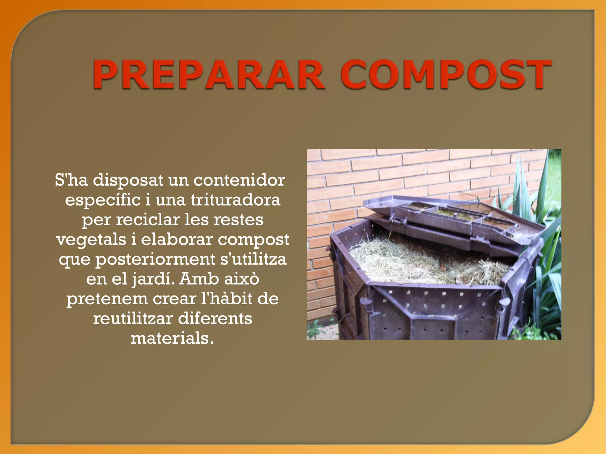 S'ha disposat un contenidor
 específic i una trituradora
    per reciclar les restes
vegetals i elaborar compost
que posteriorment s'utilitza
    en el jardí. Amb això
  pretenem crear l'hàbit de
     reutilitzar diferents
          materials.
 