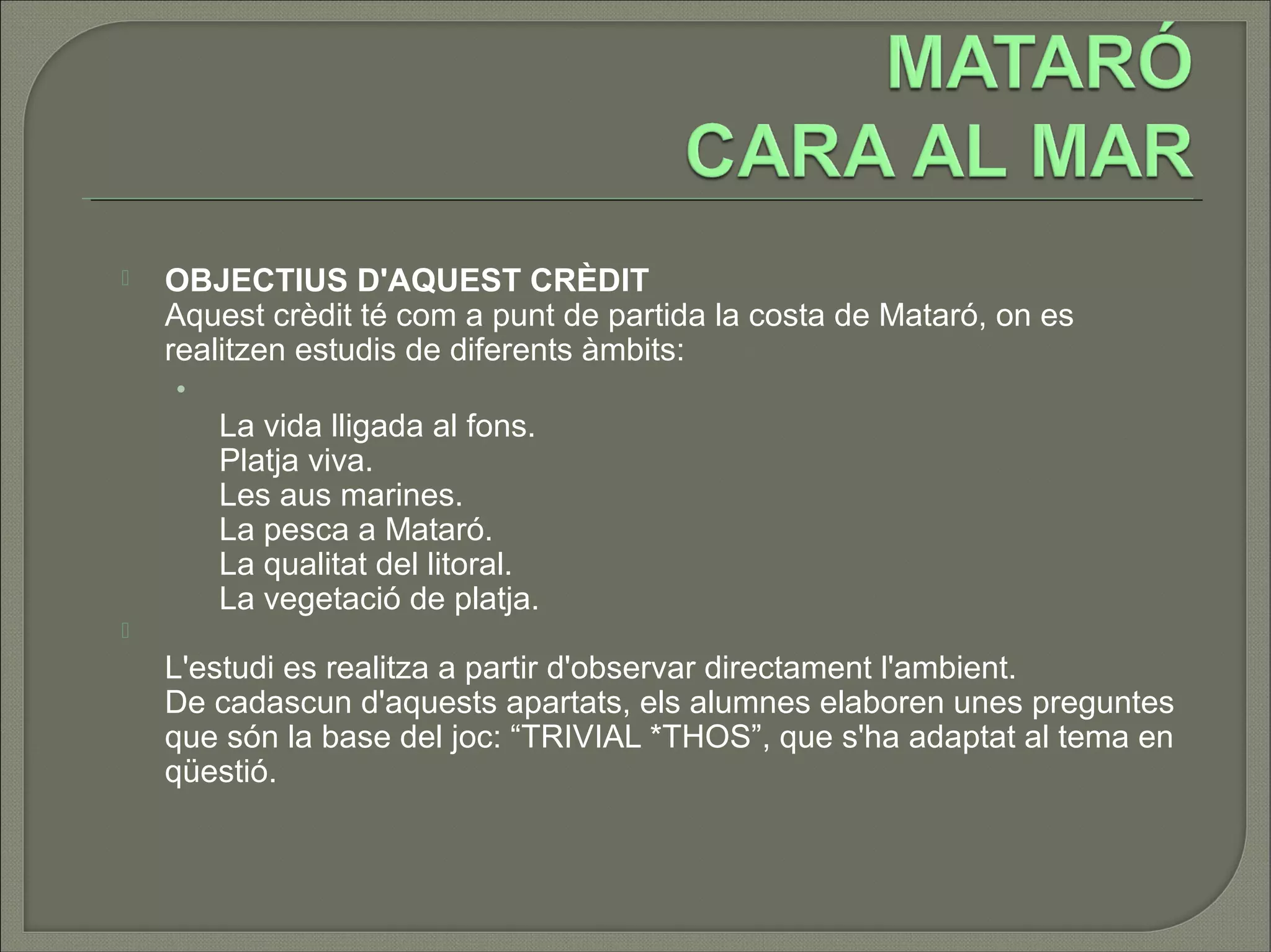    OBJECTIUS D'AQUEST CRÈDIT
    Aquest crèdit té com a punt de partida la costa de Mataró, on es
    realitzen estudis de diferents àmbits:
    •
        La vida lligada al fons.
        Platja viva.
        Les aus marines.
        La pesca a Mataró.
        La qualitat del litoral.
        La vegetació de platja.

    L'estudi es realitza a partir d'observar directament l'ambient.
    De cadascun d'aquests apartats, els alumnes elaboren unes preguntes
    que són la base del joc: “TRIVIAL *THOS”, que s'ha adaptat al tema en
    qüestió.
 