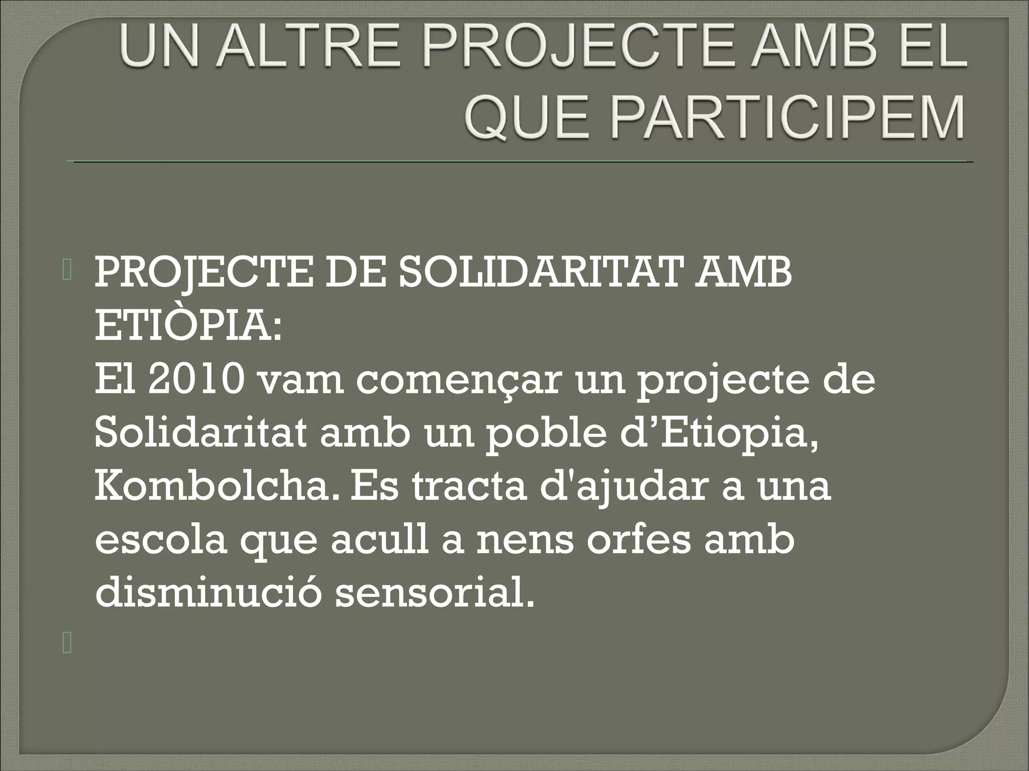    PROJECTE DE SOLIDARITAT AMB
    ETIÒPIA:
    El 2010 vam començar un projecte de
    Solidaritat amb un poble d’Etiopia,
    Kombolcha. Es tracta d'ajudar a una
    escola que acull a nens orfes amb
    disminució sensorial.  
    
 