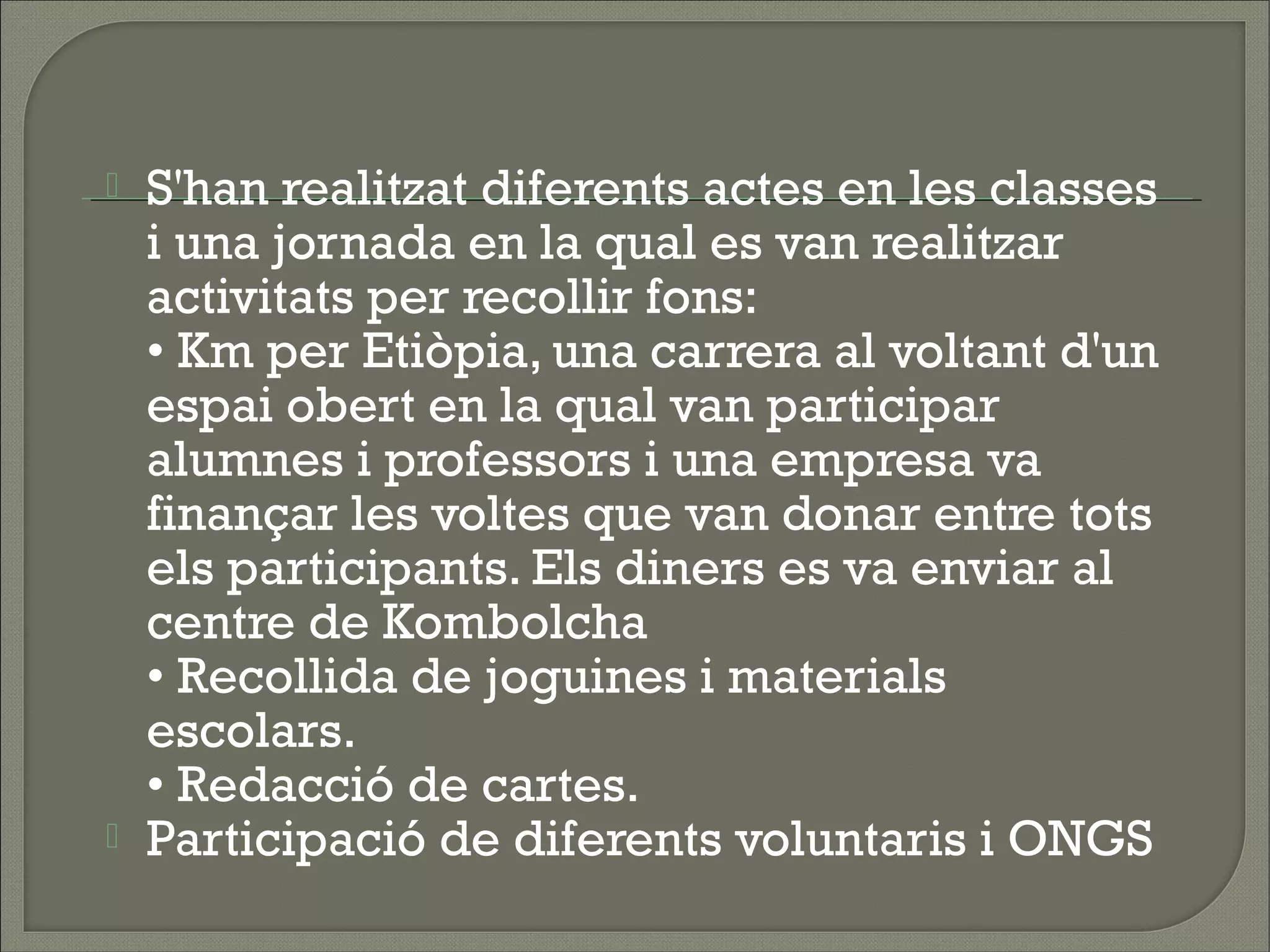    S'han realitzat diferents actes en les classes
    i una jornada en la qual es van realitzar
    activitats per recollir fons:
    • Km per Etiòpia, una carrera al voltant d'un
    espai obert en la qual van participar
    alumnes i professors i una empresa va
    finançar les voltes que van donar entre tots
    els participants. Els diners es va enviar al
    centre de Kombolcha
    • Recollida de joguines i materials
    escolars.
    • Redacció de cartes.
   Participació de diferents voluntaris i ONGS
 
