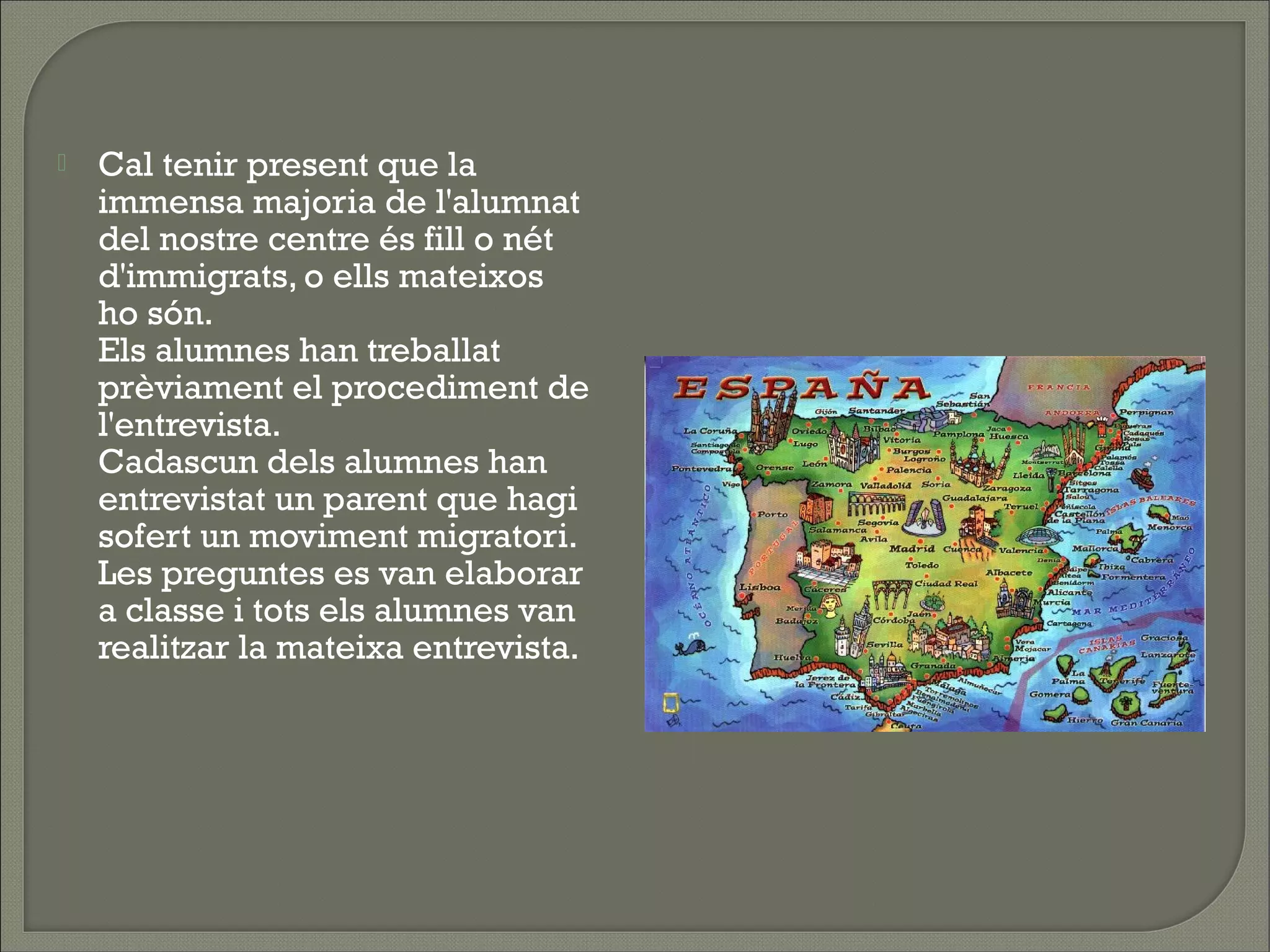    Cal tenir present que la
    immensa majoria de l'alumnat
    del nostre centre és fill o nét
    d'immigrats, o ells mateixos
    ho són.
    Els alumnes han treballat
    prèviament el procediment de
    l'entrevista.
    Cadascun dels alumnes han
    entrevistat un parent que hagi
    sofert un moviment migratori.
    Les preguntes es van elaborar
    a classe i tots els alumnes van
    realitzar la mateixa entrevista.
 