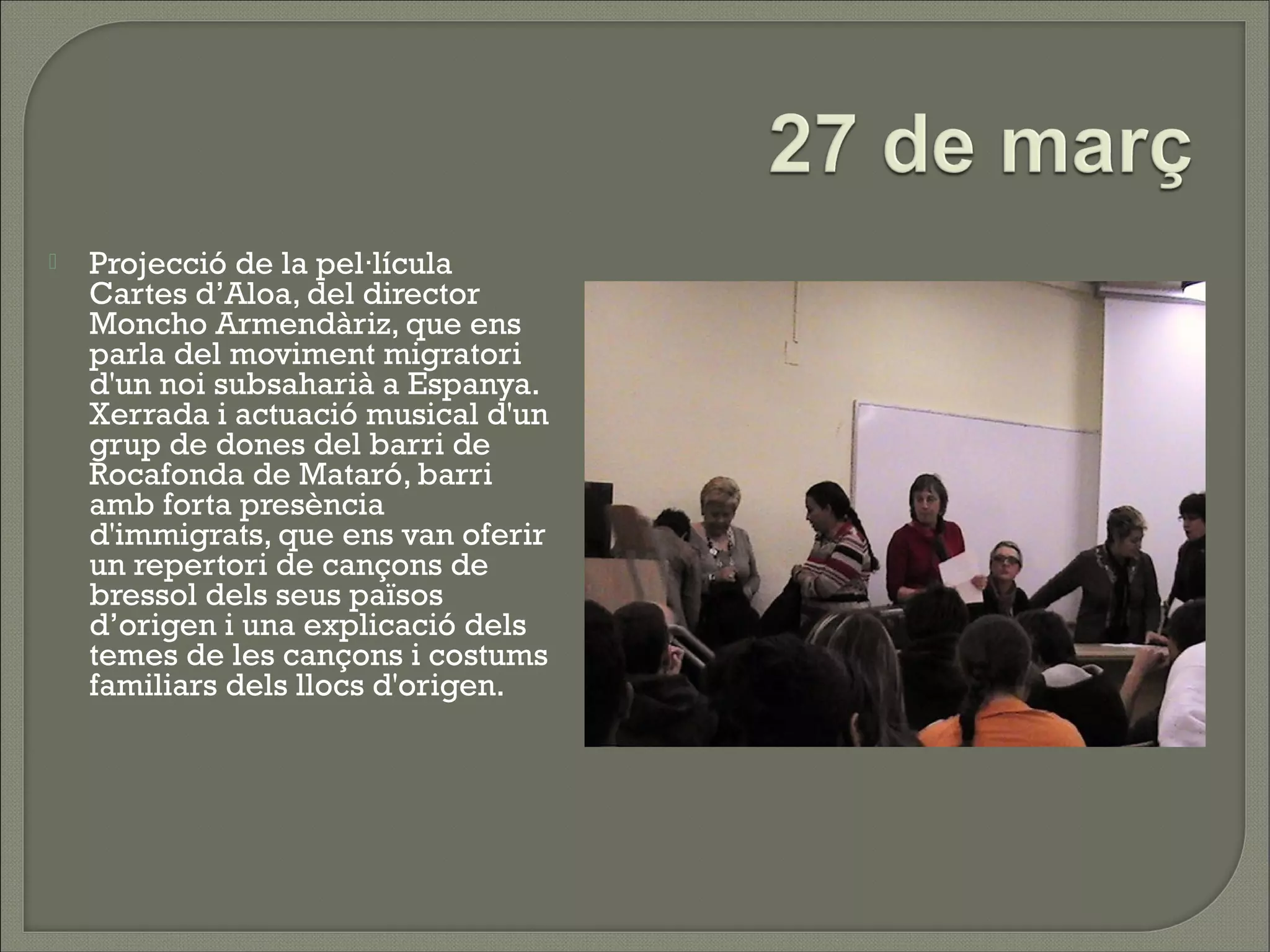    Projecció de la pel·lícula
    Cartes d’Aloa, del director
    Moncho Armendàriz, que ens
    parla del moviment migratori
    d'un noi subsaharià a Espanya.
    Xerrada i actuació musical d'un
    grup de dones del barri de
    Rocafonda de Mataró, barri
    amb forta presència
    d'immigrats, que ens van oferir
    un repertori de cançons de
    bressol dels seus països
    d’origen i una explicació dels
    temes de les cançons i costums
    familiars dels llocs d'origen.
 