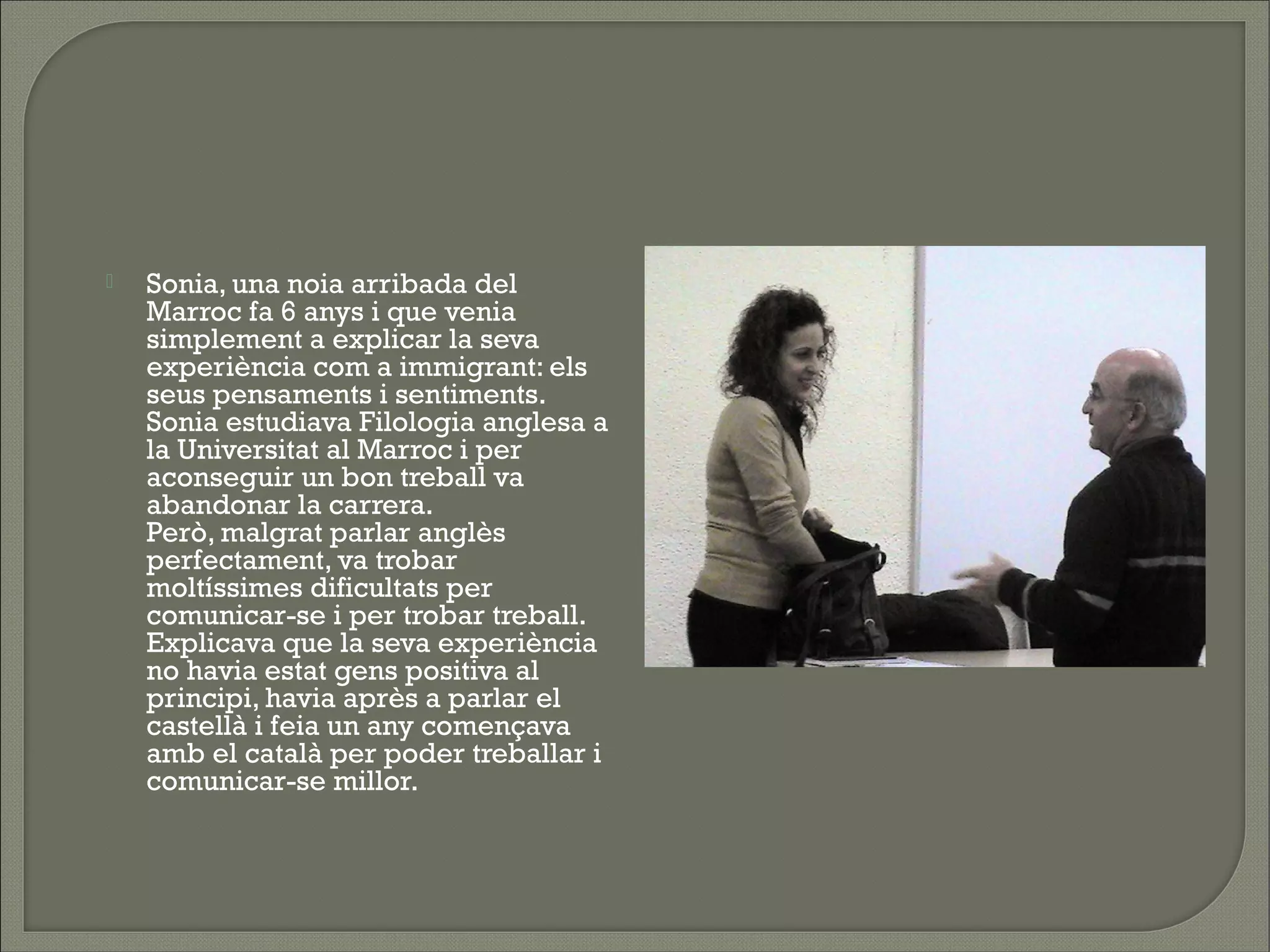    Sonia, una noia arribada del
    Marroc fa 6 anys i que venia
    simplement a explicar la seva
    experiència com a immigrant: els
    seus pensaments i sentiments.
    Sonia estudiava Filologia anglesa a
    la Universitat al Marroc i per
    aconseguir un bon treball va
    abandonar la carrera.
    Però, malgrat parlar anglès
    perfectament, va trobar
    moltíssimes dificultats per
    comunicar-se i per trobar treball.
    Explicava que la seva experiència
    no havia estat gens positiva al
    principi, havia après a parlar el
    castellà i feia un any començava
    amb el català per poder treballar i
    comunicar-se millor.
 