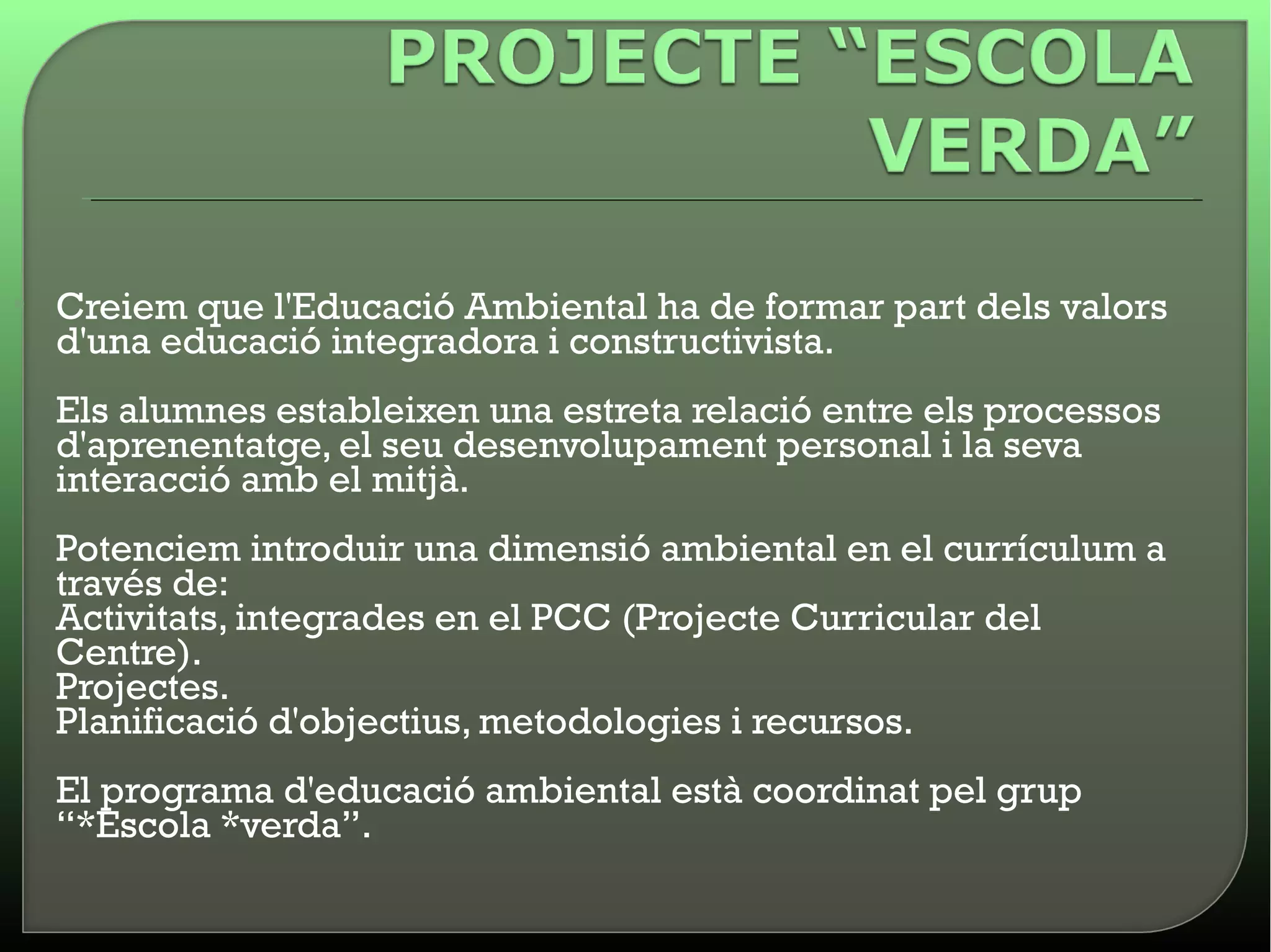 • Creiem que l'Educació Ambiental ha de formar part dels valors
  d'una educació integradora i constructivista.
  Els alumnes estableixen una estreta relació entre els processos
  d'aprenentatge, el seu desenvolupament personal i la seva
  interacció amb el mitjà.
  Potenciem introduir una dimensió ambiental en el currículum a
  través de:
  Activitats, integrades en el PCC (Projecte Curricular del
  Centre).
  Projectes.
  Planificació d'objectius, metodologies i recursos.
  El programa d'educació ambiental està coordinat pel grup
  “*Escola *verda”.
 