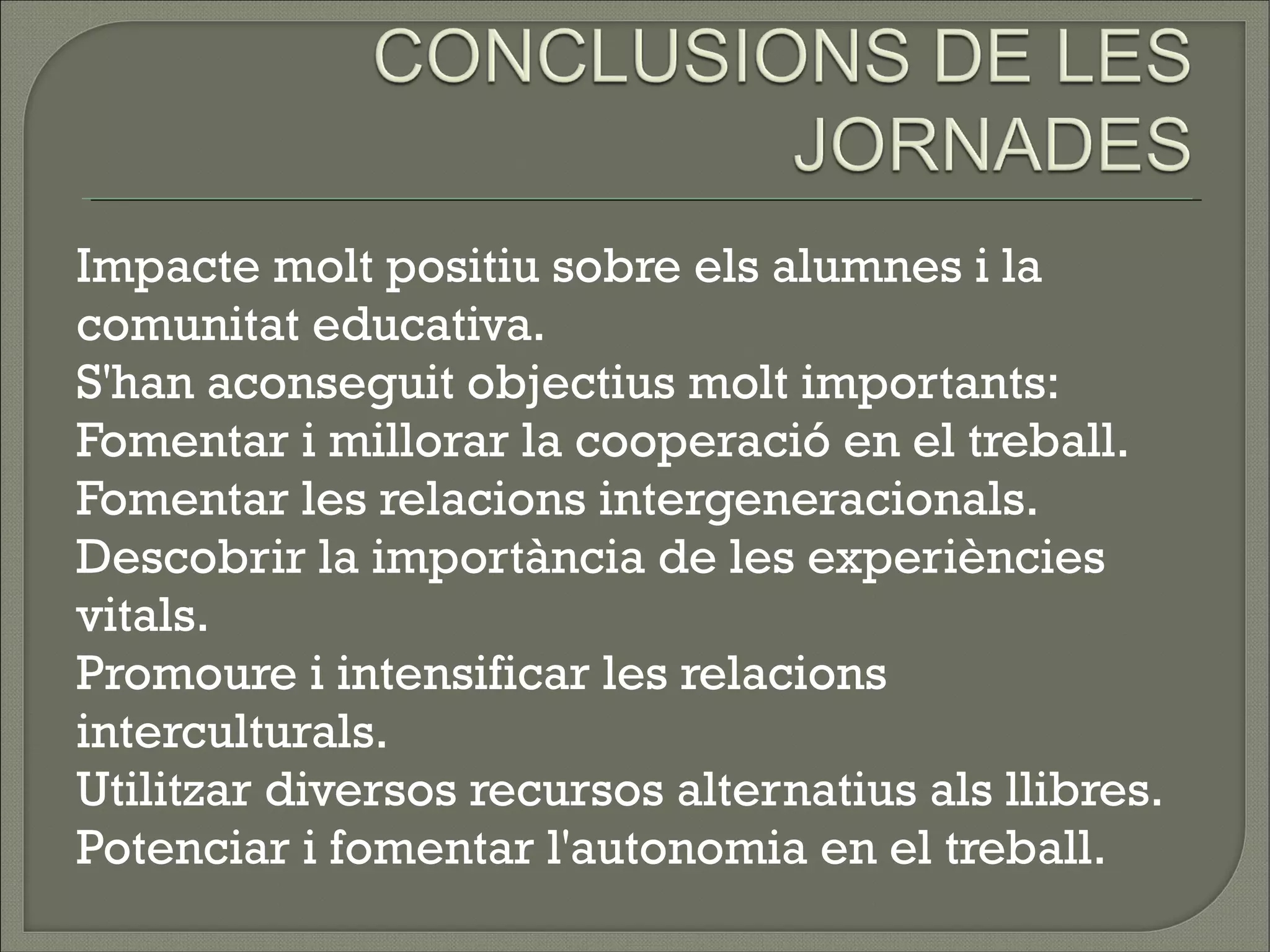 Impacte molt positiu sobre els alumnes i la
comunitat educativa.
S'han aconseguit objectius molt importants:
Fomentar i millorar la cooperació en el treball.
Fomentar les relacions intergeneracionals.
Descobrir la importància de les experiències
vitals.
Promoure i intensificar les relacions
interculturals.
Utilitzar diversos recursos alternatius als llibres.
Potenciar i fomentar l'autonomia en el treball.
 