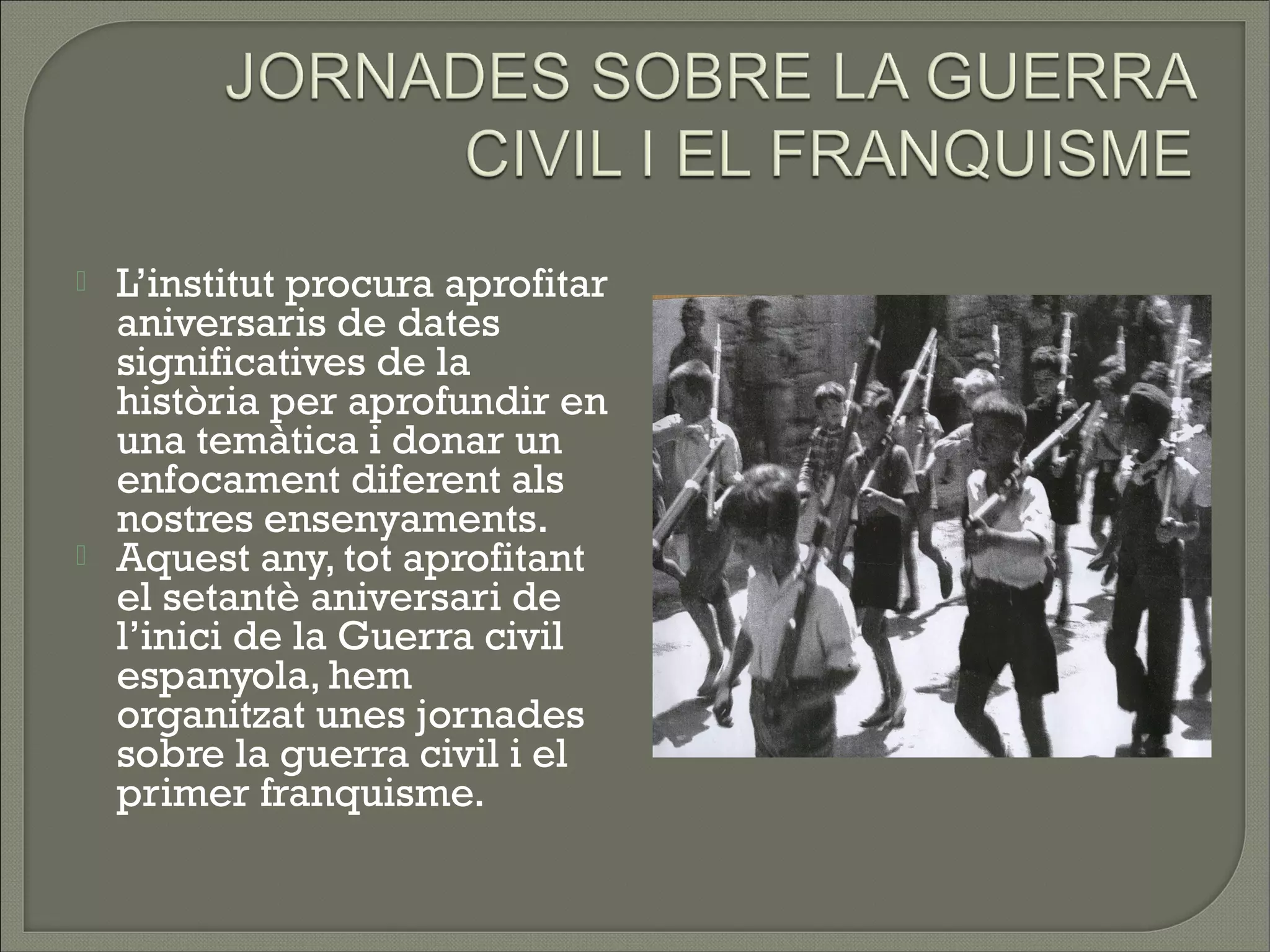    L’institut procura aprofitar
    aniversaris de dates
    significatives de la
    història per aprofundir en
    una temàtica i donar un
    enfocament diferent als
    nostres ensenyaments.
   Aquest any, tot aprofitant
    el setantè aniversari de
    l’inici de la Guerra civil
    espanyola, hem
    organitzat unes jornades
    sobre la guerra civil i el
    primer franquisme.
 
