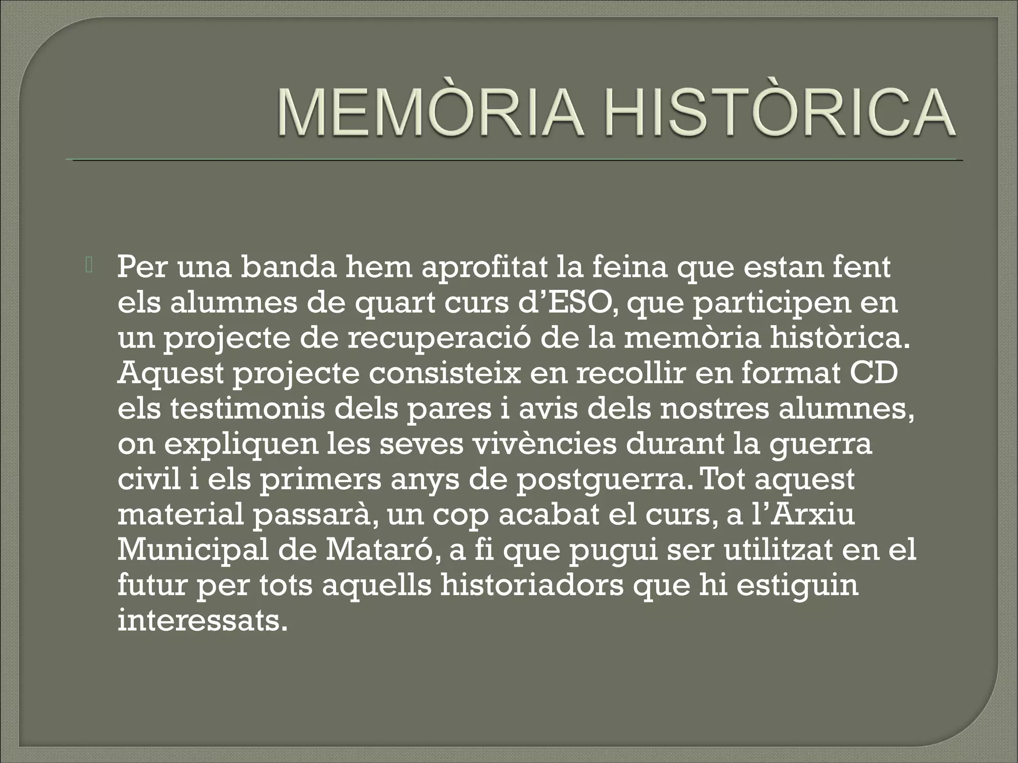    Per una banda hem aprofitat la feina que estan fent
    els alumnes de quart curs d’ESO, que participen en
    un projecte de recuperació de la memòria històrica.
    Aquest projecte consisteix en recollir en format CD
    els testimonis dels pares i avis dels nostres alumnes,
    on expliquen les seves vivències durant la guerra
    civil i els primers anys de postguerra. Tot aquest
    material passarà, un cop acabat el curs, a l’Arxiu
    Municipal de Mataró, a fi que pugui ser utilitzat en el
    futur per tots aquells historiadors que hi estiguin
    interessats.
 