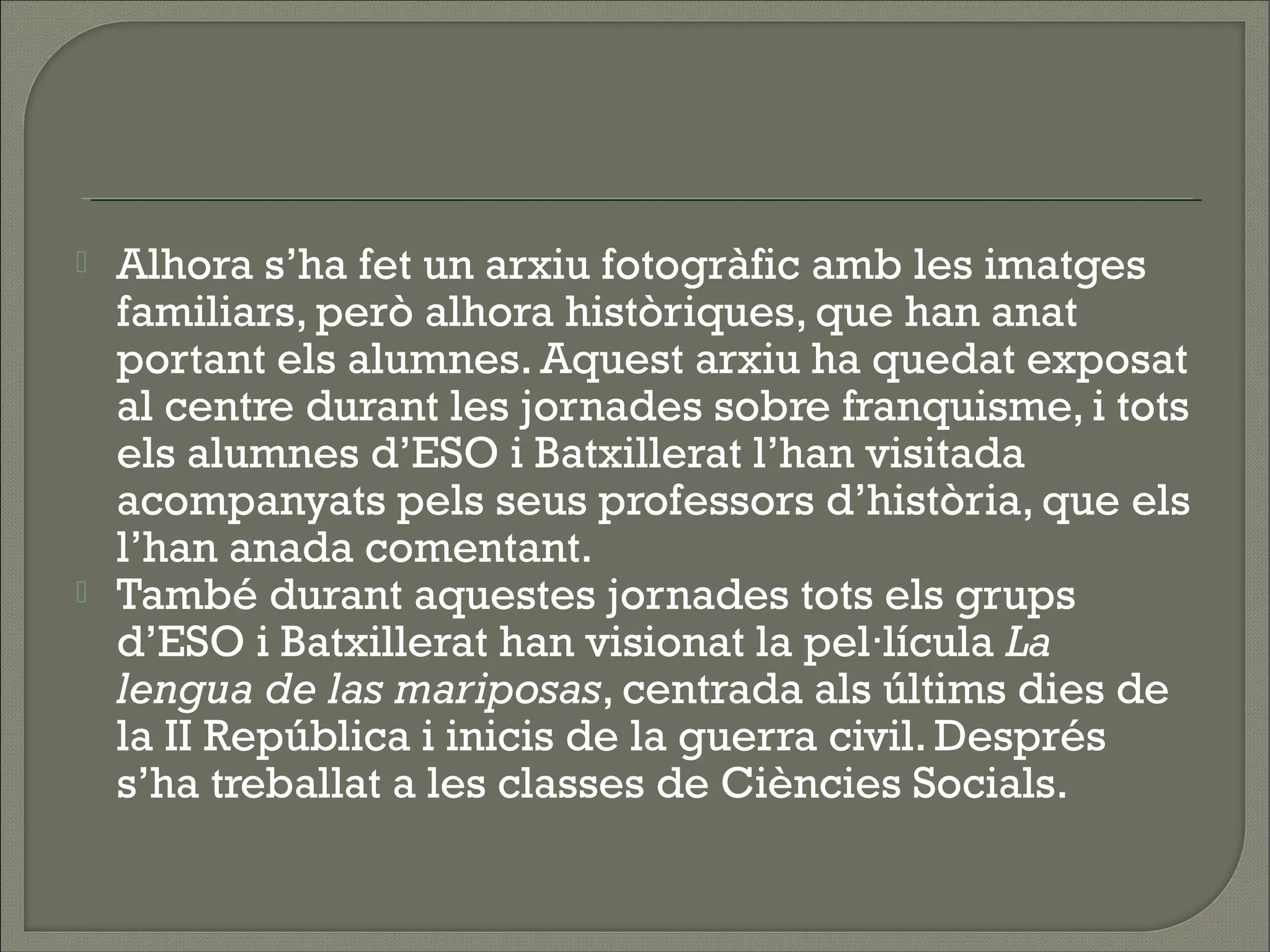    Alhora s’ha fet un arxiu fotogràfic amb les imatges
    familiars, però alhora històriques, que han anat
    portant els alumnes. Aquest arxiu ha quedat exposat
    al centre durant les jornades sobre franquisme, i tots
    els alumnes d’ESO i Batxillerat l’han visitada
    acompanyats pels seus professors d’història, que els
    l’han anada comentant.
   També durant aquestes jornades tots els grups
    d’ESO i Batxillerat han visionat la pel·lícula La
    lengua de las mariposas, centrada als últims dies de
    la II República i inicis de la guerra civil. Després
    s’ha treballat a les classes de Ciències Socials.
 