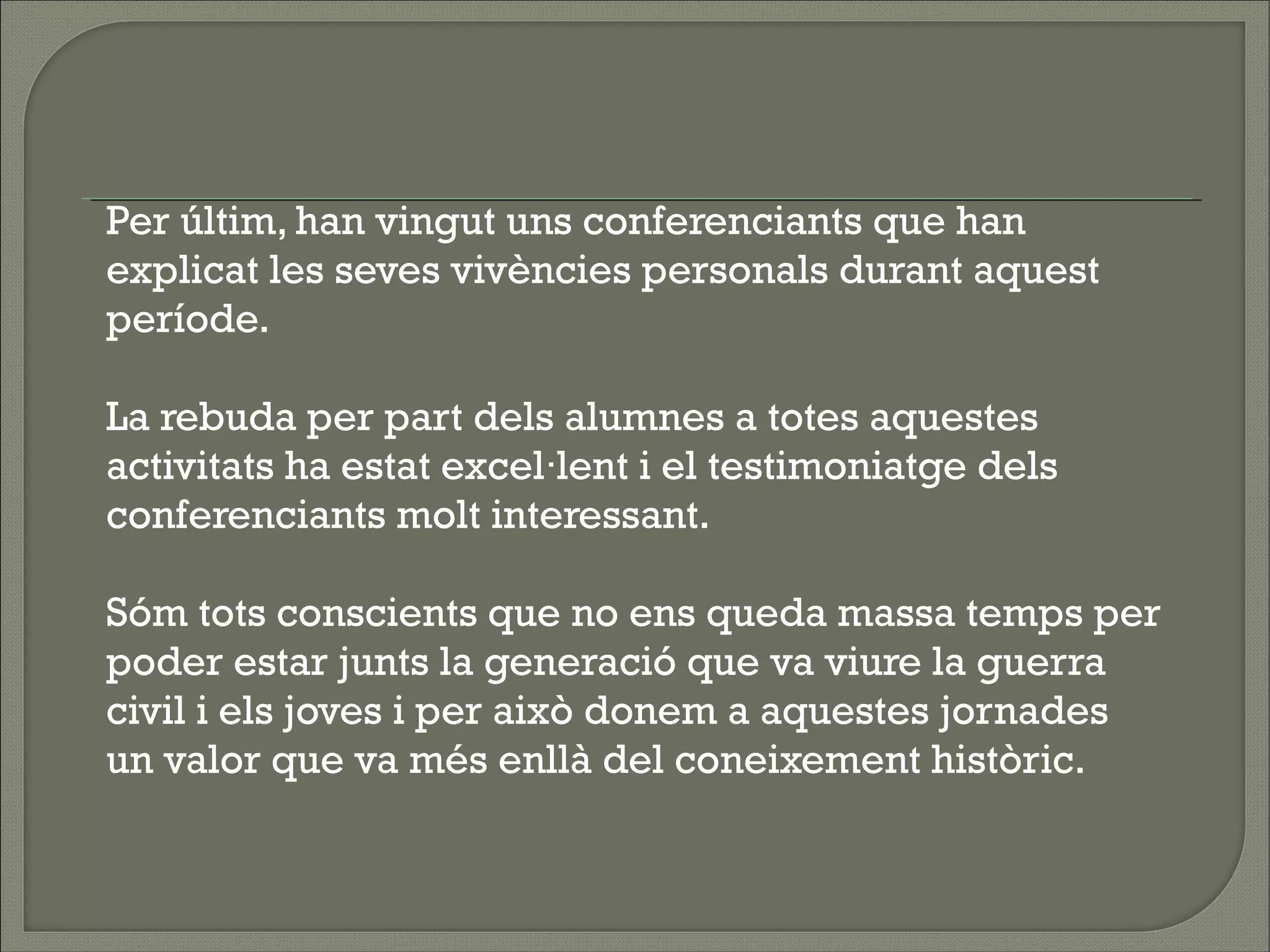  
Per últim, han vingut uns conferenciants que han
explicat les seves vivències personals durant aquest
període.
 
La rebuda per part dels alumnes a totes aquestes
activitats ha estat excel·lent i el testimoniatge dels
conferenciants molt interessant.
 
Sóm tots conscients que no ens queda massa temps per
poder estar junts la generació que va viure la guerra
civil i els joves i per això donem a aquestes jornades
un valor que va més enllà del coneixement històric.
 