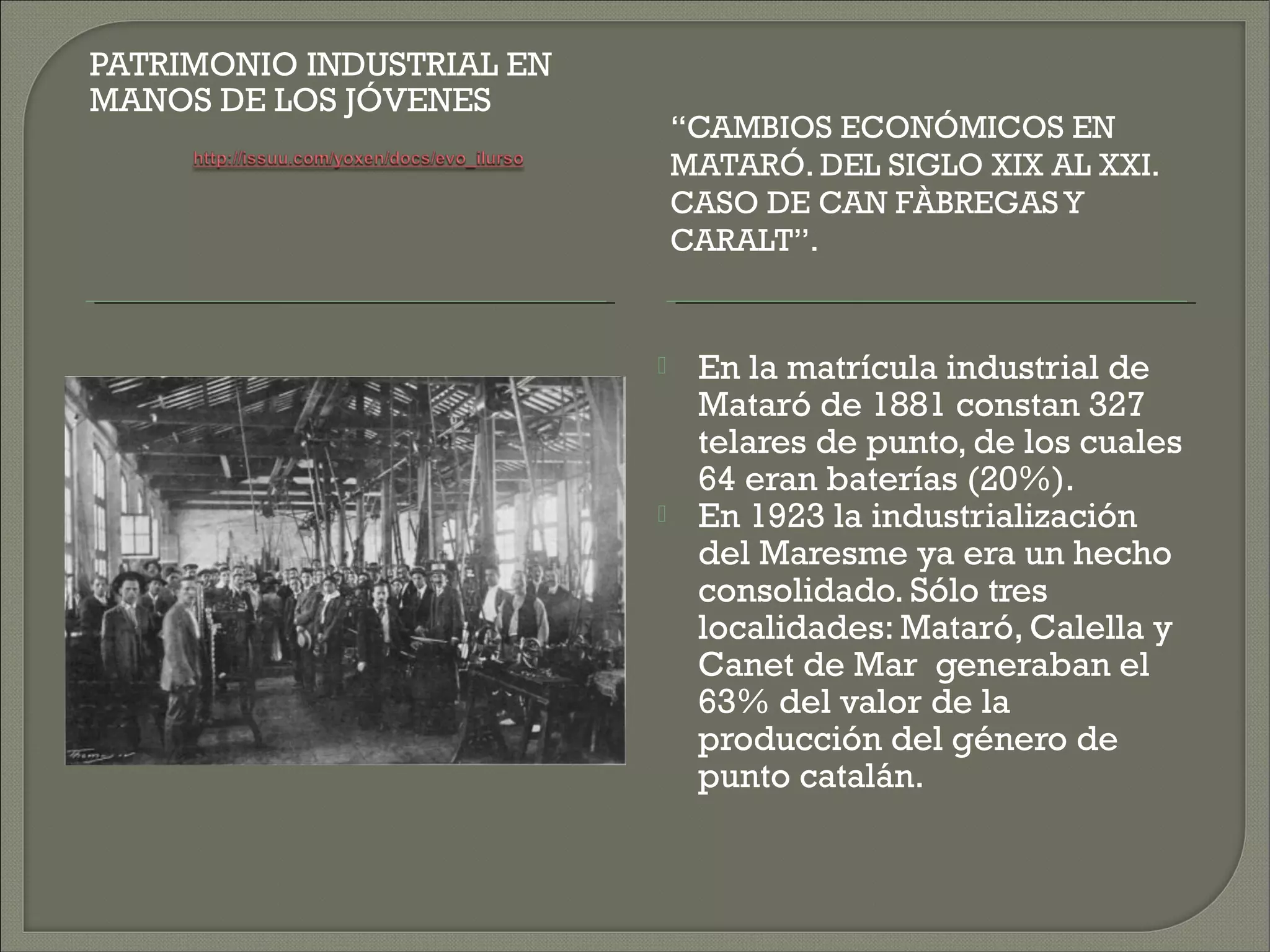 PATRIMONIO INDUSTRIAL EN
MANOS DE LOS JÓVENES
                               “CAMBIOS ECONÓMICOS EN
                               MATARÓ. DEL SIGLO XIX AL XXI.
                               CASO DE CAN FÀBREGAS Y
                               CARALT”.


                               En la matrícula industrial de
                                Mataró de 1881 constan 327
                                telares de punto, de los cuales
                                64 eran baterías (20%).
                               En 1923 la industrialización
                                del Maresme ya era un hecho
                                consolidado. Sólo tres
                                localidades: Mataró, Calella y
                                Canet de Mar generaban el
                                63% del valor de la
                                producción del género de
                                punto catalán.
 