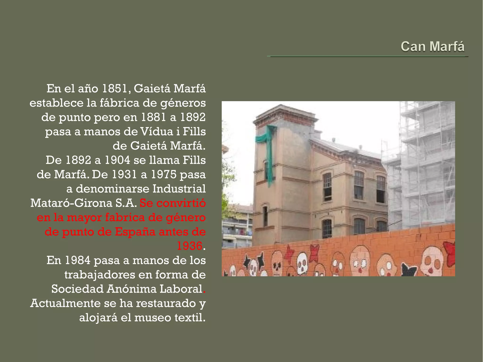 En el año 1851, Gaietá Marfá
establece la fábrica de géneros
  de punto pero en 1881 a 1892
   pasa a manos de Vídua i Fills
               de Gaietá Marfá.
   De 1892 a 1904 se llama Fills
 de Marfá. De 1931 a 1975 pasa
       a denominarse Industrial
Mataró-Girona S.A. Se convirtió
 en la mayor fabrica de género
   de punto de España antes de
                          1936.
   En 1984 pasa a manos de los
      trabajadores en forma de
    Sociedad Anónima Laboral.
Actualmente se ha restaurado y
         alojará el museo textil.
 