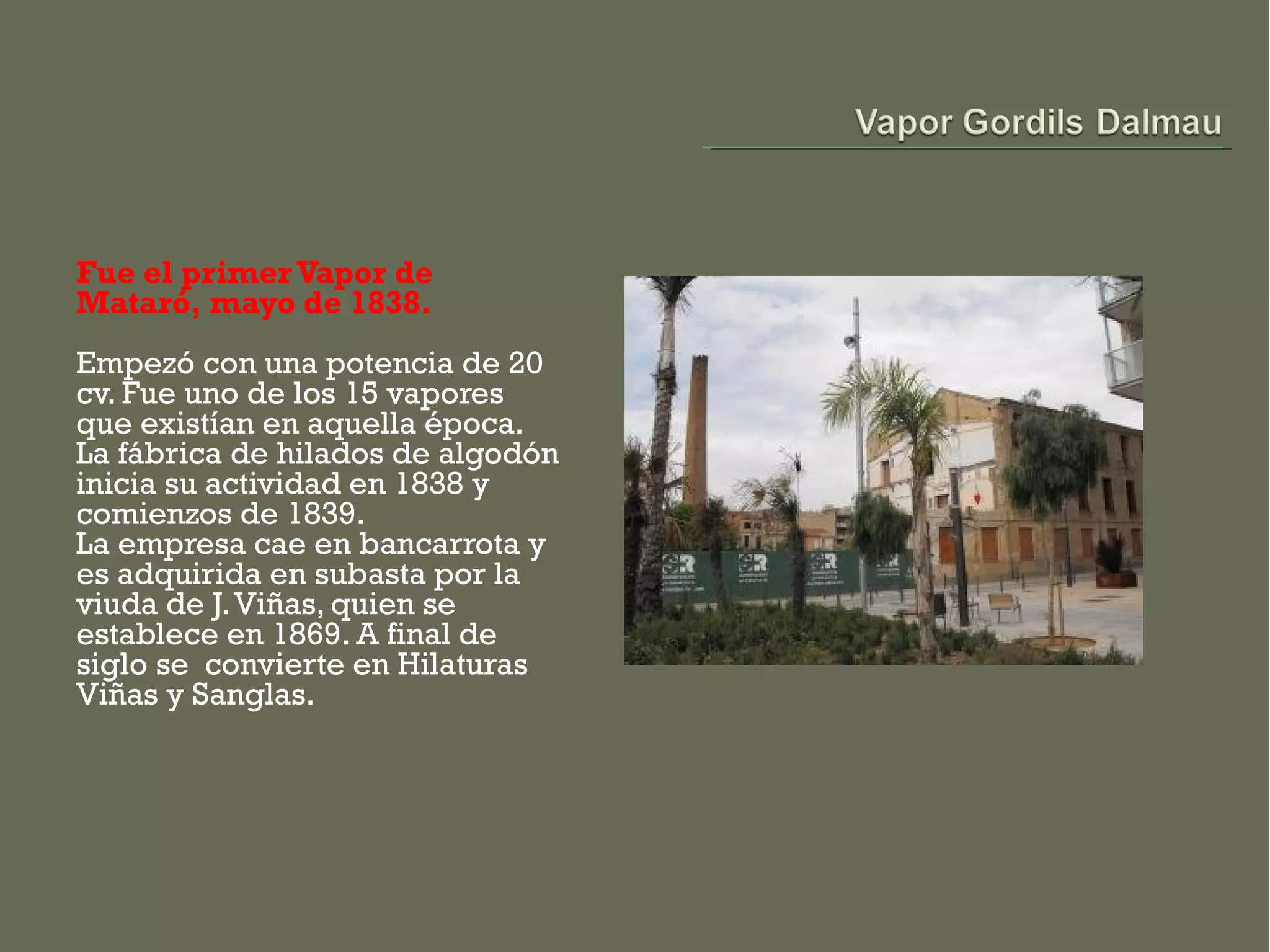 Fue el primer Vapor de
Mataró, mayo de 1838.
Empezó con una potencia de 20
cv. Fue uno de los 15 vapores
que existían en aquella época.
La fábrica de hilados de algodón
inicia su actividad en 1838 y
comienzos de 1839.
La empresa cae en bancarrota y
es adquirida en subasta por la
viuda de J. Viñas, quien se
establece en 1869. A final de
siglo se  convierte en Hilaturas
Viñas y Sanglas.
 