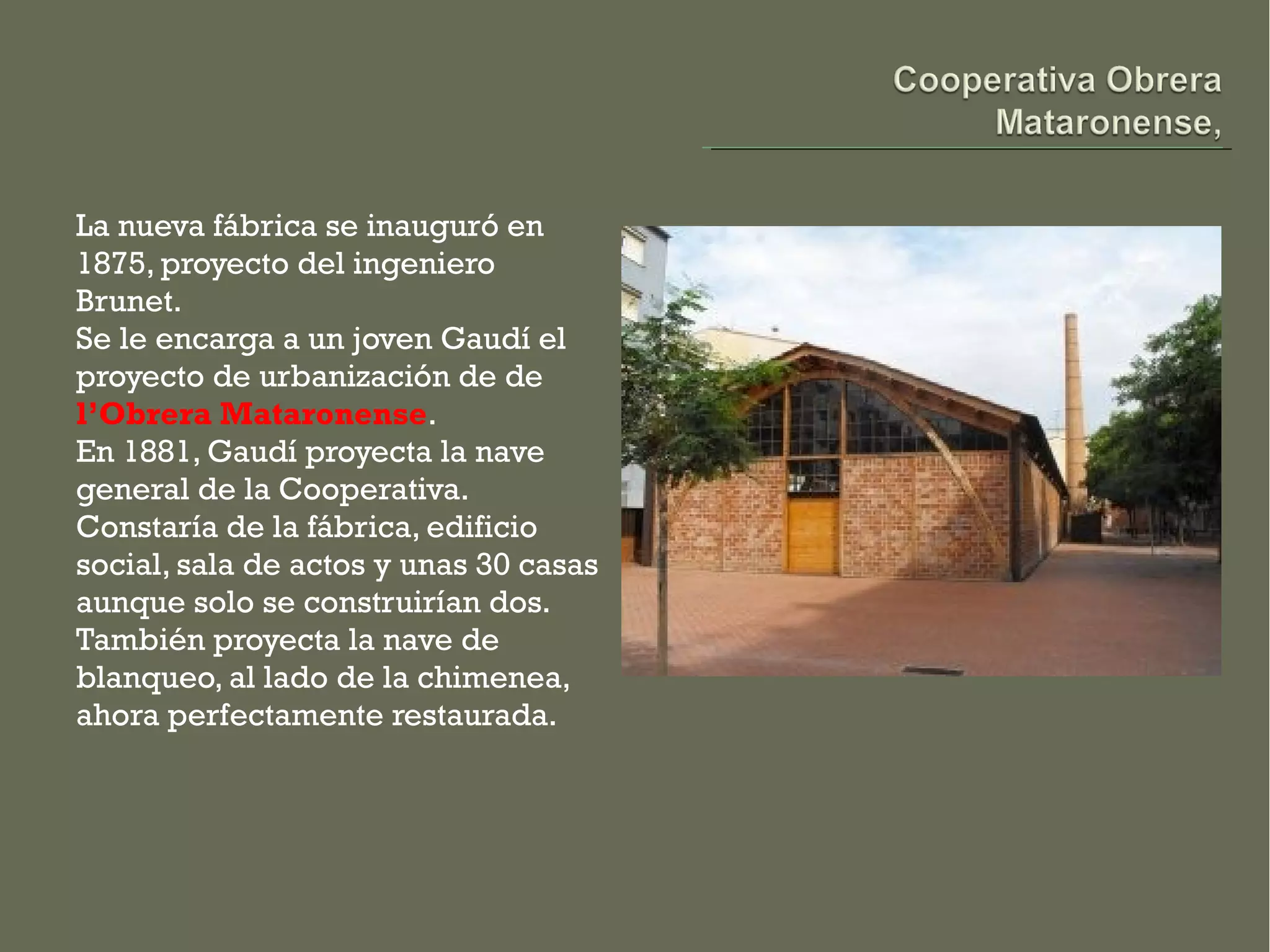 La nueva fábrica se inauguró en
1875, proyecto del ingeniero
Brunet.
Se le encarga a un joven Gaudí el
proyecto de urbanización de de
l’Obrera Mataronense. 
En 1881, Gaudí proyecta la nave
general de la Cooperativa.
Constaría de la fábrica, edificio
social, sala de actos y unas 30 casas
aunque solo se construirían dos.
También proyecta la nave de
blanqueo, al lado de la chimenea,
ahora perfectamente restaurada. 
 