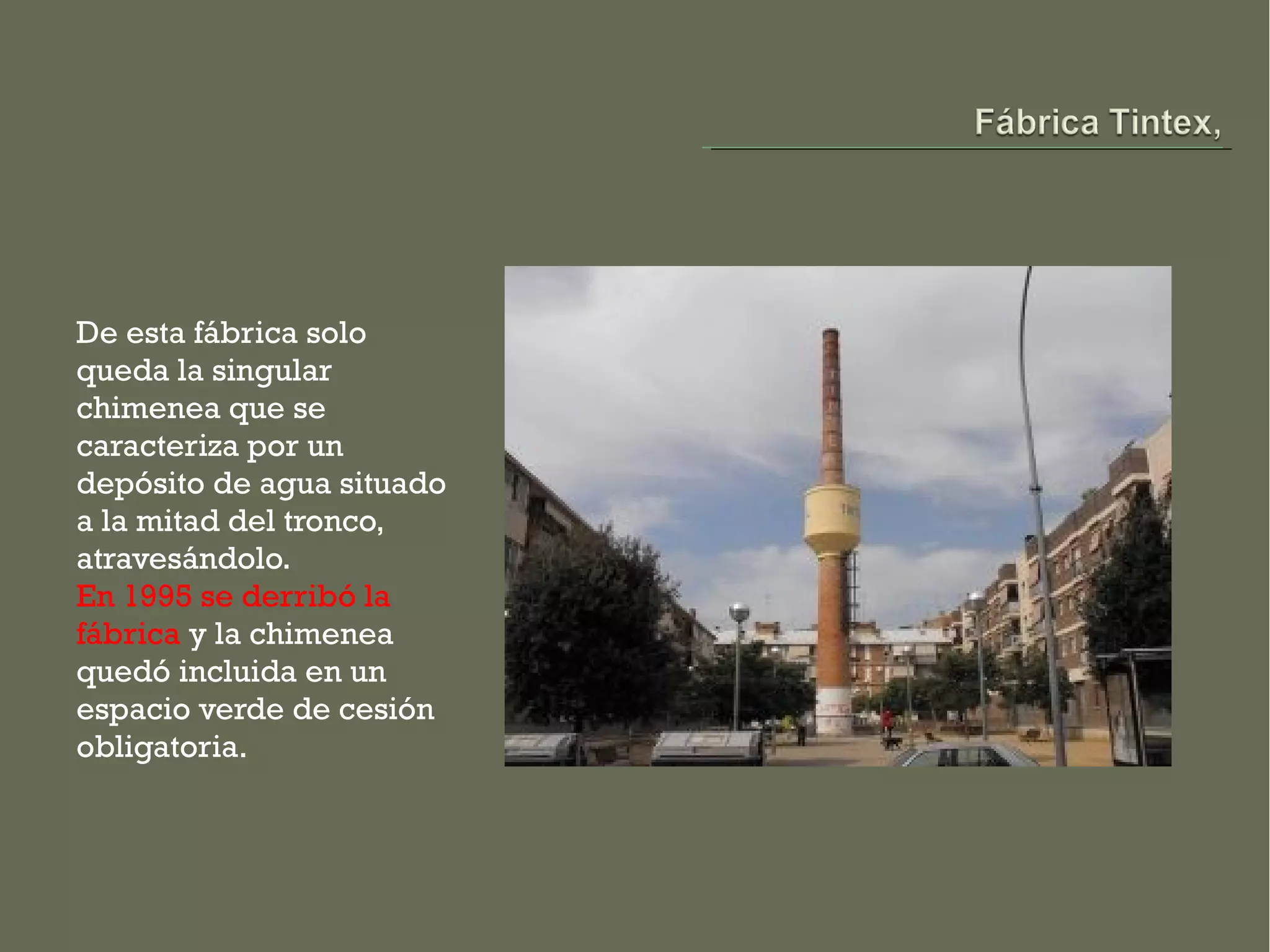 De esta fábrica solo
queda la singular
chimenea que se
caracteriza por un
depósito de agua situado
a la mitad del tronco,
atravesándolo.
En 1995 se derribó la
fábrica y la chimenea
quedó incluida en un
espacio verde de cesión
obligatoria.
 