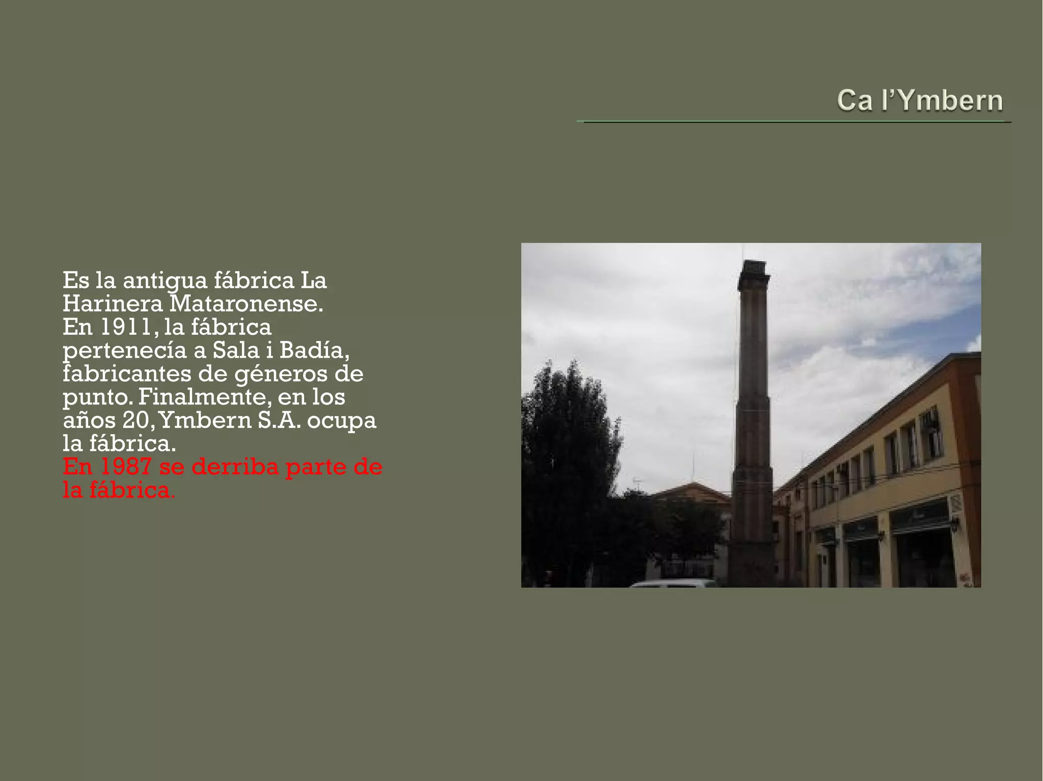 Es la antigua fábrica La
Harinera Mataronense.
En 1911, la fábrica
pertenecía a Sala i Badía,
fabricantes de géneros de
punto. Finalmente, en los
años 20, Ymbern S.A. ocupa
la fábrica.
En 1987 se derriba parte de
la fábrica.
 