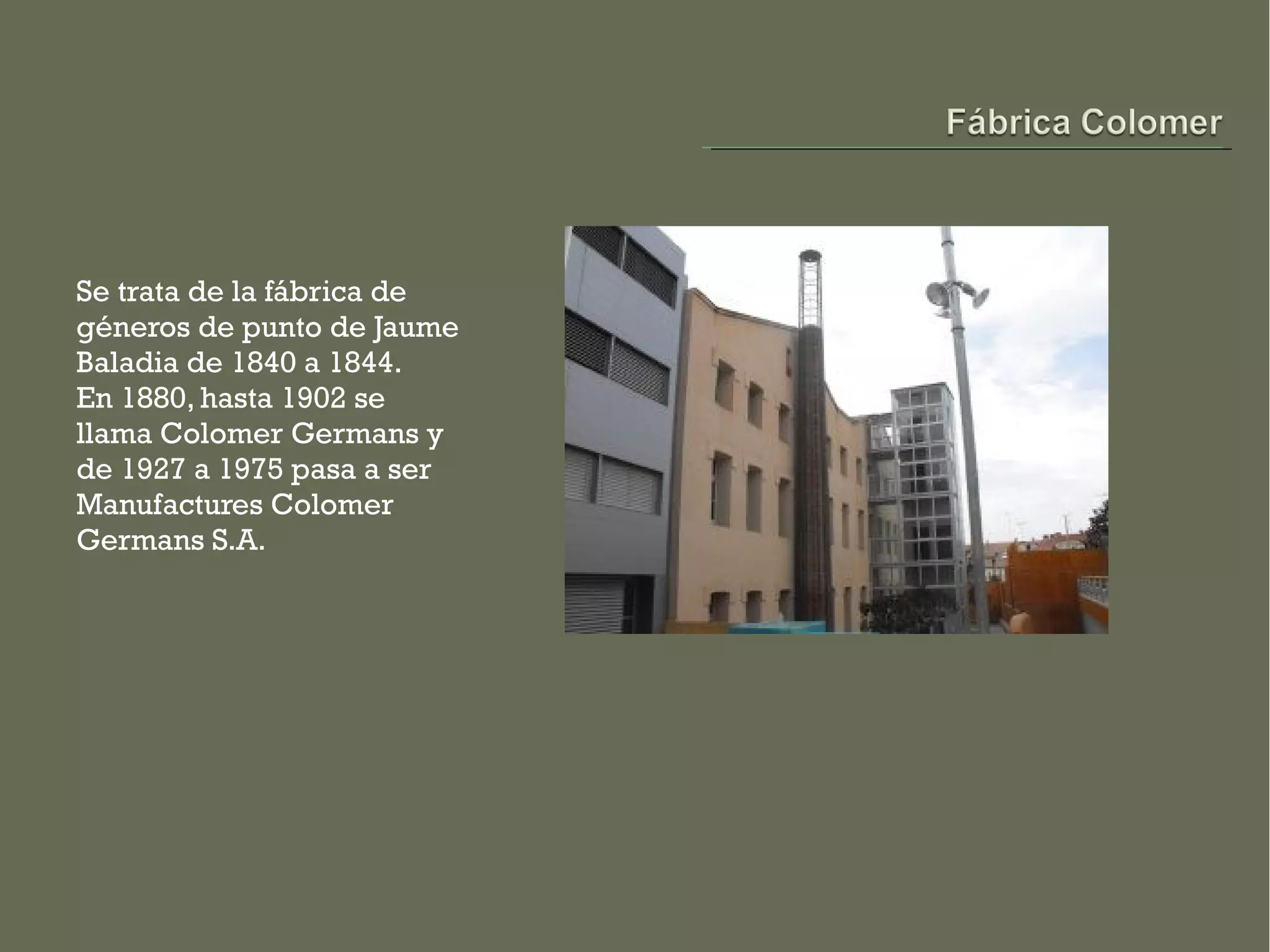 Se trata de la fábrica de
géneros de punto de Jaume
Baladia de 1840 a 1844.
En 1880, hasta 1902 se
llama Colomer Germans y
de 1927 a 1975 pasa a ser
Manufactures Colomer
Germans S.A.
 