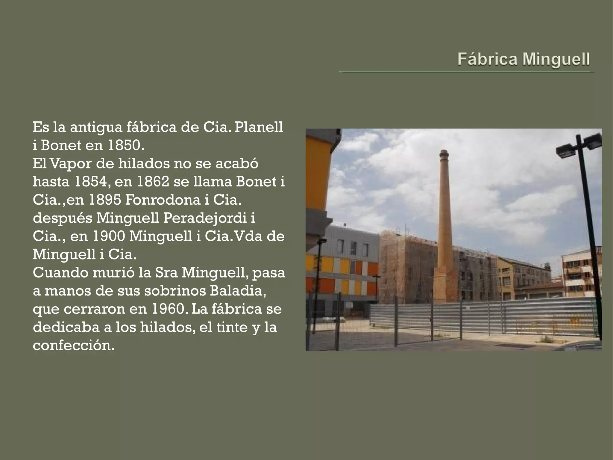 Es la antigua fábrica de Cia. Planell
i Bonet en 1850.
El Vapor de hilados no se acabó
hasta 1854, en 1862 se llama Bonet i
Cia.,en 1895 Fonrodona i Cia.
después Minguell Peradejordi i
Cia., en 1900 Minguell i Cia.Vda de
Minguell i Cia.
Cuando murió la Sra Minguell, pasa
a manos de sus sobrinos Baladia,
que cerraron en 1960. La fábrica se
dedicaba a los hilados, el tinte y la
confección.
 