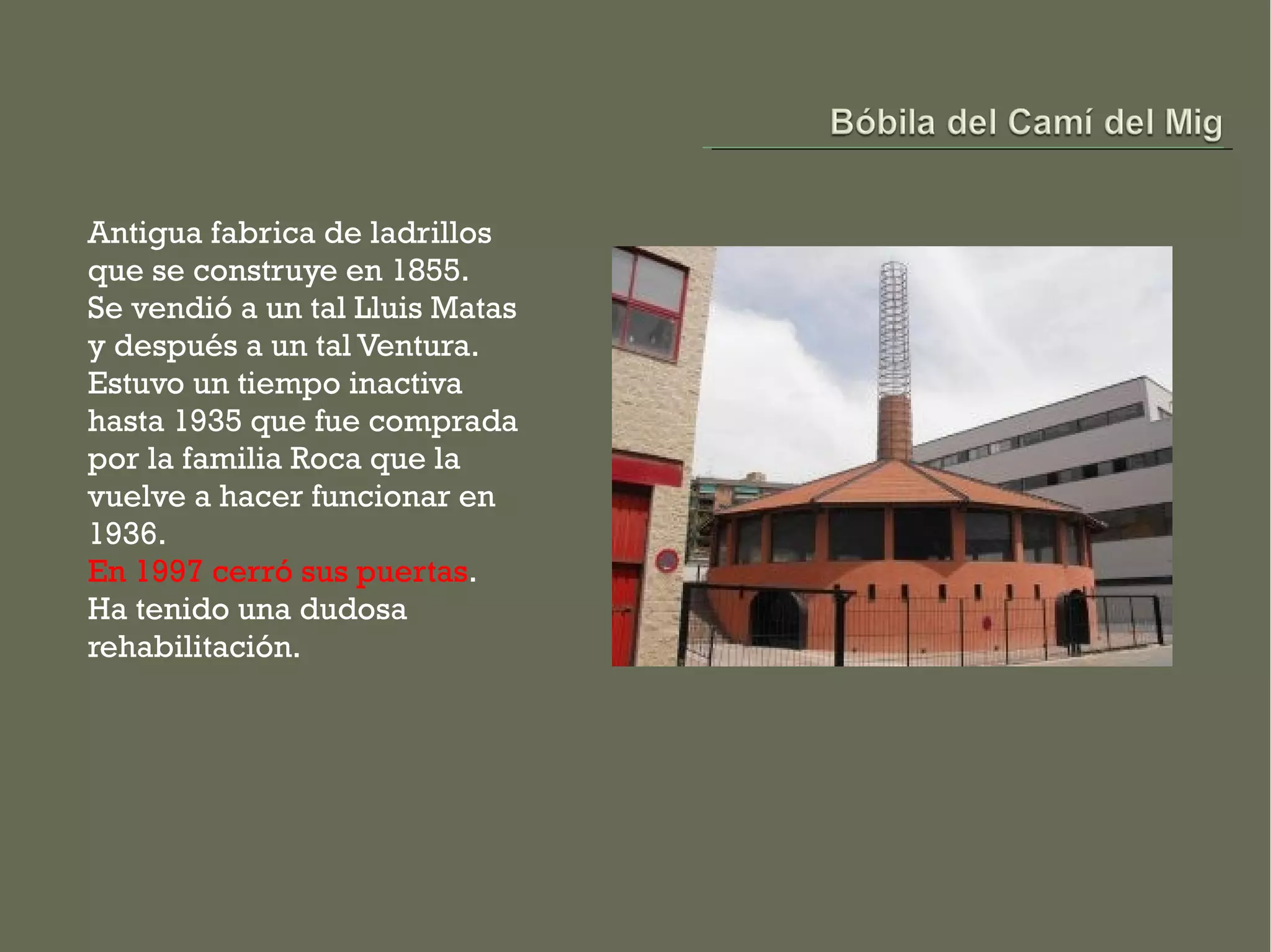 Antigua fabrica de ladrillos
que se construye en 1855.
Se vendió a un tal Lluis Matas
y después a un tal Ventura.
Estuvo un tiempo inactiva
hasta 1935 que fue comprada
por la familia Roca que la
vuelve a hacer funcionar en
1936.
En 1997 cerró sus puertas.
Ha tenido una dudosa
rehabilitación.
 